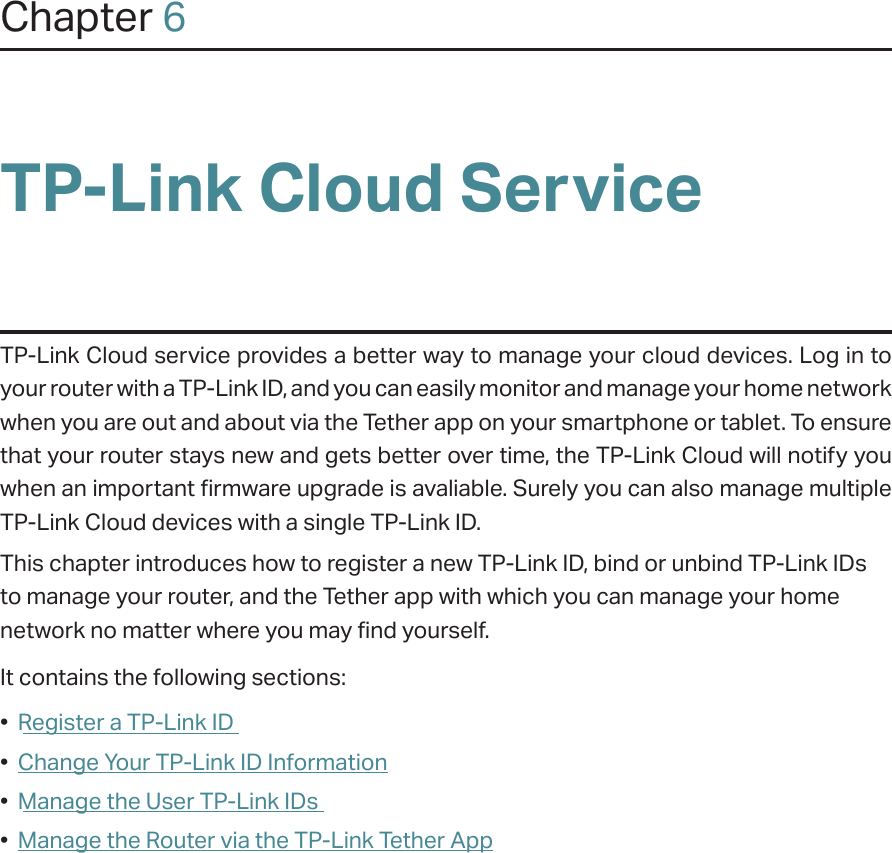 Chapter 6TP-Link Cloud ServiceTP-Link Cloud service provides a better way to manage your cloud devices. Log in to your router with a TP-Link ID, and you can easily monitor and manage your home network when you are out and about via the Tether app on your smartphone or tablet. To ensure that your router stays new and gets better over time, the TP-Link Cloud will notify you when an important firmware upgrade is avaliable. Surely you can also manage multiple TP-Link Cloud devices with a single TP-Link ID.This chapter introduces how to register a new TP-Link ID, bind or unbind TP-Link IDs to manage your router, and the Tether app with which you can manage your home network no matter where you may find yourself. It contains the following sections:•  Register a TP-Link ID•  Change Your TP-Link ID Information•  Manage the User TP-Link IDs•  Manage the Router via the TP-Link Tether App