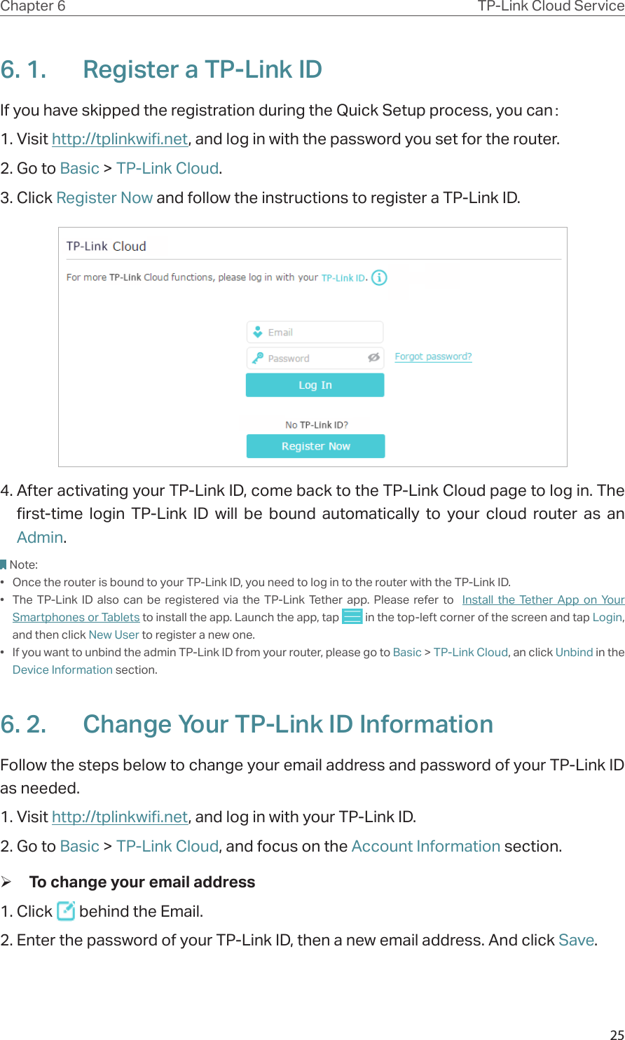 25Chapter 6 TP-Link Cloud Service6. 1.  Register a TP-Link IDIf you have skipped the registration during the Quick Setup process, you can：1. Visit http://tplinkwifi.net, and log in with the password you set for the router.2. Go to Basic &gt; TP-Link Cloud.3. Click Register Now and follow the instructions to register a TP-Link ID.4. After activating your TP-Link ID, come back to the TP-Link Cloud page to log in. The first-time login TP-Link ID will be bound automatically to your cloud router as an Admin.Note:•  Once the router is bound to your TP-Link ID, you need to log in to the router with the TP-Link ID. •  The TP-Link ID also can be registered via the TP-Link Tether app. Please refer to  Install the Tether App on Your Smartphones or Tablets to install the app. Launch the app, tap   in the top-left corner of the screen and tap Login, and then click New User to register a new one.•  If you want to unbind the admin TP-Link ID from your router, please go to Basic &gt; TP-Link Cloud, an click Unbind in the Device Information section.6. 2.  Change Your TP-Link ID InformationFollow the steps below to change your email address and password of your TP-Link ID as needed.1. Visit http://tplinkwifi.net, and log in with your TP-Link ID.2. Go to Basic &gt; TP-Link Cloud, and focus on the Account Information section. ¾To change your email address1. Click   behind the Email.2. Enter the password of your TP-Link ID, then a new email address. And click Save.