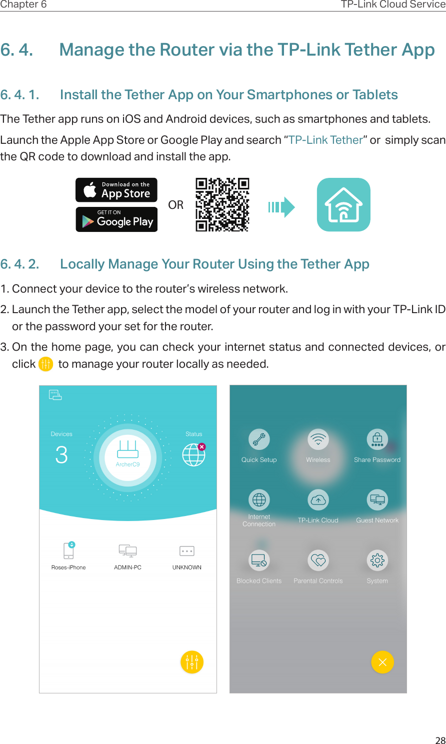 28Chapter 6 TP-Link Cloud Service6. 4.  Manage the Router via the TP-Link Tether App6. 4. 1.  Install the Tether App on Your Smartphones or TabletsThe Tether app runs on iOS and Android devices, such as smartphones and tablets.Launch the Apple App Store or Google Play and search “TP-Link Tether” or  simply scan the QR code to download and install the app.OR6. 4. 2.  Locally Manage Your Router Using the Tether App1. Connect your device to the router’s wireless network.2. Launch the Tether app, select the model of your router and log in with your TP-Link ID or the password your set for the router. 3. On the home page, you can check your internet status and connected devices, or click    to manage your router locally as needed.     