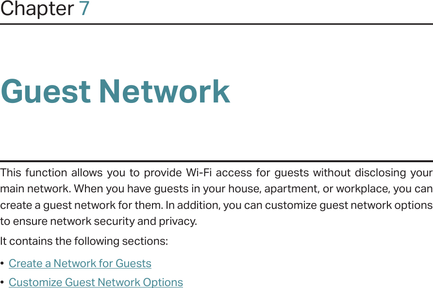 Chapter 7Guest NetworkThis function allows you to provide Wi-Fi access for guests without disclosing your main network. When you have guests in your house, apartment, or workplace, you can create a guest network for them. In addition, you can customize guest network options to ensure network security and privacy.It contains the following sections:•  Create a Network for Guests•  Customize Guest Network Options