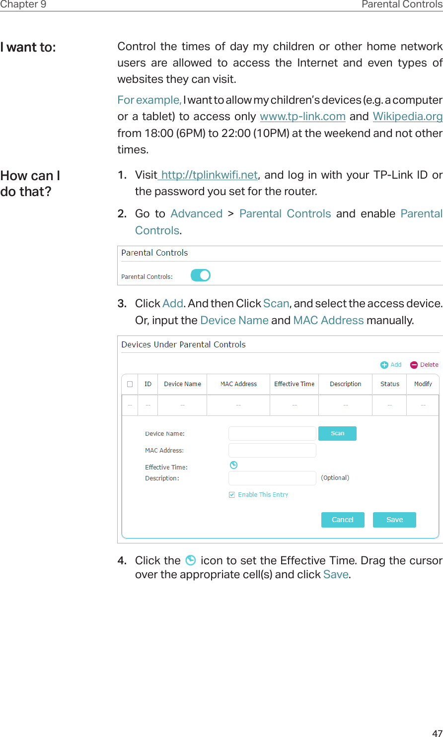 47Chapter 9 Parental ControlsControl the times of day my children or other home network users are allowed to access the Internet and even types of websites they can visit.For example, I want to allow my children’s devices (e.g. a computer or a tablet) to access only www.tp-link.com and Wikipedia.org from 18:00 (6PM) to 22:00 (10PM) at the weekend and not other times.1.  Visit http://tplinkwifi.net, and log in with your TP-Link ID or the password you set for the router.2.  Go to Advanced &gt; Parental Controls and enable Parental Controls.3.  Click Add. And then Click Scan, and select the access device. Or, input the Device Name and MAC Address manually.4.  Click the   icon to set the Effective Time. Drag the cursor over the appropriate cell(s) and click Save.I want to:I wantHow can I do that?