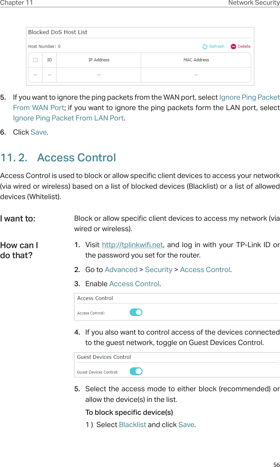 56Chapter 11 Network Security5.  If you want to ignore the ping packets from the WAN port, select Ignore Ping Packet From WAN Port; if you want to ignore the ping packets form the LAN port, select Ignore Ping Packet From LAN Port.6.  Click Save.11. 2.  Access ControlAccess Control is used to block or allow specific client devices to access your network (via wired or wireless) based on a list of blocked devices (Blacklist) or a list of allowed devices (Whitelist).Block or allow specific client devices to access my network (via wired or wireless).1.  Visit http://tplinkwifi.net, and log in with your TP-Link ID or the password you set for the router.2.  Go to Advanced &gt; Security &gt; Access Control.3.  Enable Access Control.4.  If you also want to control access of the devices connected to the guest network, toggle on Guest Devices Control.5.  Select the access mode to either block (recommended) or allow the device(s) in the list.To block specific device(s)1 )  Select Blacklist and click Save.I want to:How can I do that?