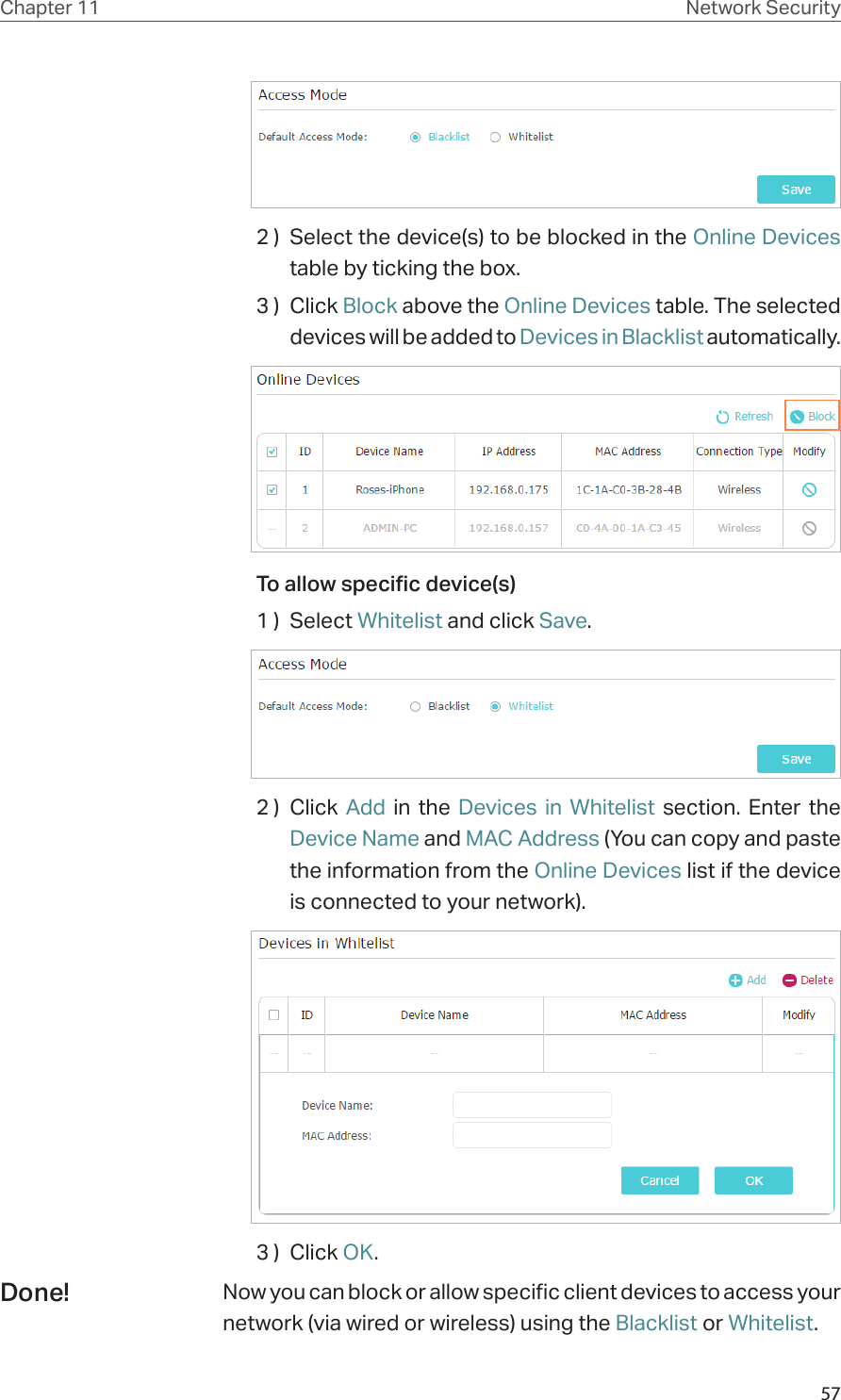 57Chapter 11 Network Security2 )  Select the device(s) to be blocked in the Online Devices table by ticking the box.3 )  Click Block above the Online Devices table. The selected devices will be added to Devices in Blacklist automatically.To allow specific device(s)1 )  Select Whitelist and click Save.2 )  Click  Add in the Devices in Whitelist section. Enter the Device Name and MAC Address (You can copy and paste the information from the Online Devices list if the device is connected to your network).3 )  Click OK.Now you can block or allow specific client devices to access your network (via wired or wireless) using the Blacklist or Whitelist.Done!