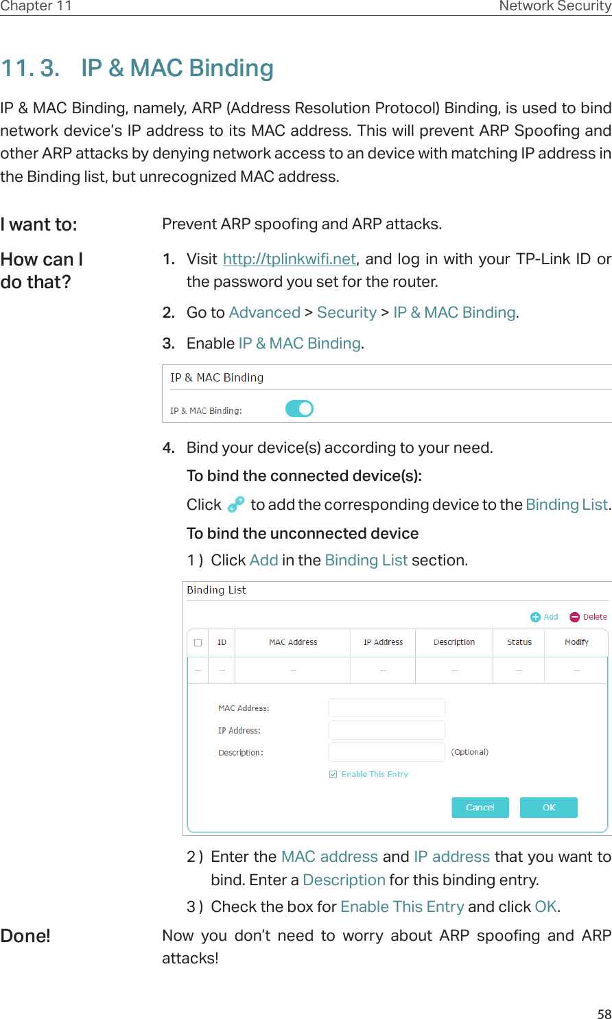 58Chapter 11 Network Security11. 3.  IP &amp; MAC BindingIP &amp; MAC Binding, namely, ARP (Address Resolution Protocol) Binding, is used to bind network device’s IP address to its MAC address. This will prevent ARP Spoofing and other ARP attacks by denying network access to an device with matching IP address in the Binding list, but unrecognized MAC address.Prevent ARP spoofing and ARP attacks.1.  Visit http://tplinkwifi.net, and log in with your TP-Link ID or the password you set for the router.2.  Go to Advanced &gt; Security &gt; IP &amp; MAC Binding. 3.  Enable IP &amp; MAC Binding.4.  Bind your device(s) according to your need.To bind the connected device(s): Click   to add the corresponding device to the Binding List.To bind the unconnected device1 )  Click Add in the Binding List section.2 )  Enter the MAC address and IP address that you want to bind. Enter a Description for this binding entry.3 )  Check the box for Enable This Entry and click OK.Now you don’t need to worry about ARP spoofing and ARP attacks!I want to:How can I do that?Done!