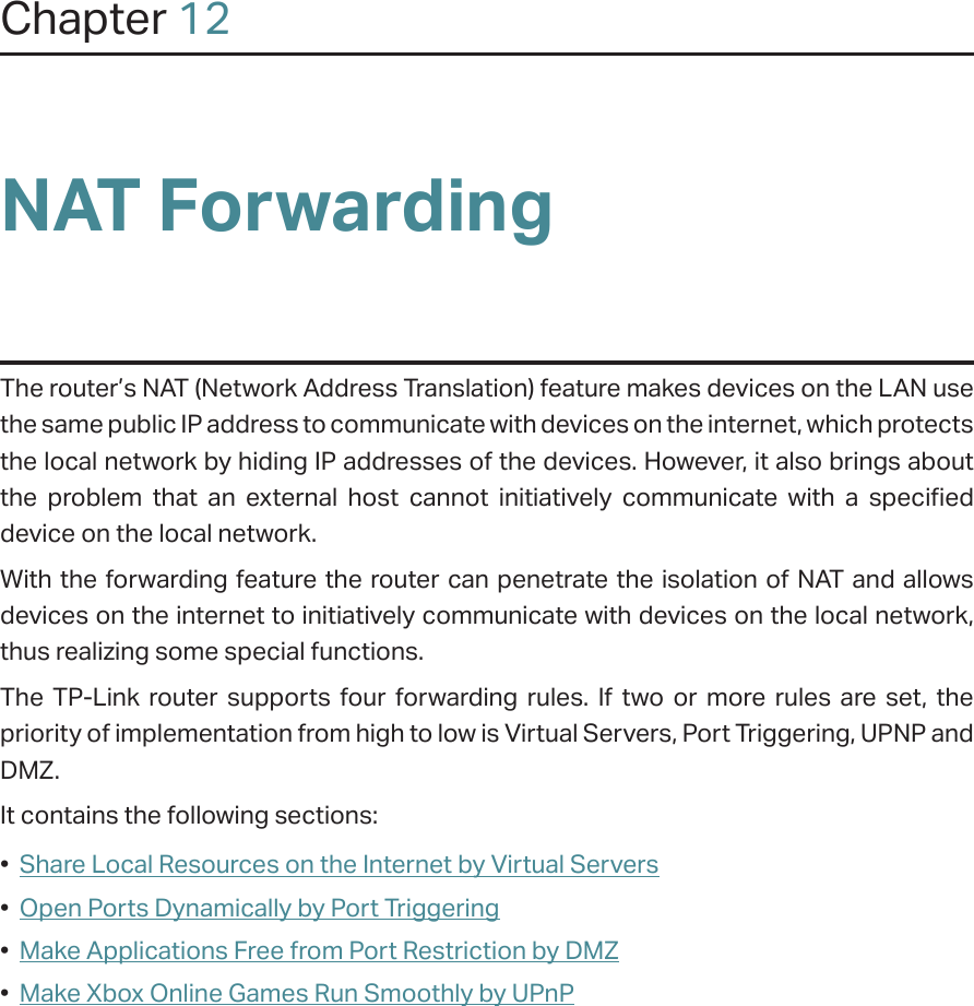Chapter 12NAT ForwardingThe router’s NAT (Network Address Translation) feature makes devices on the LAN use the same public IP address to communicate with devices on the internet, which protects the local network by hiding IP addresses of the devices. However, it also brings about the problem that an external host cannot initiatively communicate with a specified device on the local network.With the forwarding feature the router can penetrate the isolation of NAT and allows devices on the internet to initiatively communicate with devices on the local network, thus realizing some special functions.The TP-Link router supports four forwarding rules. If two or more rules are set, the priority of implementation from high to low is Virtual Servers, Port Triggering, UPNP and DMZ.It contains the following sections:•  Share Local Resources on the Internet by Virtual Servers•  Open Ports Dynamically by Port Triggering•  Make Applications Free from Port Restriction by DMZ•  Make Xbox Online Games Run Smoothly by UPnP
