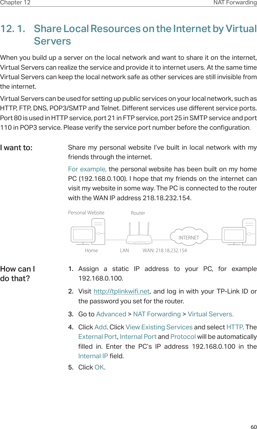 60Chapter 12 NAT Forwarding12. 1.  Share Local Resources on the Internet by Virtual ServersWhen you build up a server on the local network and want to share it on the internet, Virtual Servers can realize the service and provide it to internet users. At the same time Virtual Servers can keep the local network safe as other services are still invisible from the internet.Virtual Servers can be used for setting up public services on your local network, such as HTTP, FTP, DNS, POP3/SMTP and Telnet. Different services use different service ports. Port 80 is used in HTTP service, port 21 in FTP service, port 25 in SMTP service and port 110 in POP3 service. Please verify the service port number before the configuration.Share my personal website I’ve built in local network with my friends through the internet.For example, the personal website has been built on my home PC (192.168.0.100). I hope that my friends on the internet can visit my website in some way. The PC is connected to the router with the WAN IP address 218.18.232.154.Personal WebsiteHomeRouterWAN: 218.18.232.154LAN1.  Assign a static IP address to your PC, for example 192.168.0.100.2.  Visit http://tplinkwifi.net, and log in with your TP-Link ID or the password you set for the router.3.  Go to Advanced &gt; NAT Forwarding &gt; Virtual Servers.4.  Click Add. Click View Existing Services and select HTTP. The External Port, Internal Port and Protocol will be automatically filled in. Enter the PC’s IP address 192.168.0.100 in the Internal IP field.5.  Click OK.I want to:How can I do that?INTERNET