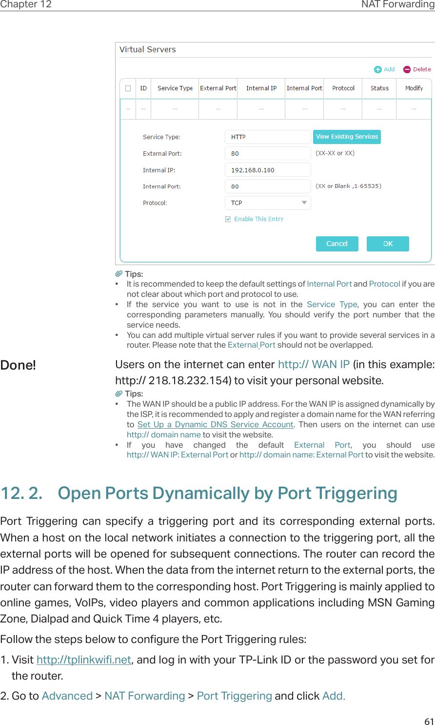 61Chapter 12 NAT ForwardingTips:•  It is recommended to keep the default settings of Internal Port and Protocol if you are not clear about which port and protocol to use.•  If the service you want to use is not in the Service Type, you can enter the corresponding parameters manually. You should verify the port number that the service needs.•  You can add multiple virtual server rules if you want to provide several services in a router. Please note that the External Port should not be overlapped.Users on the internet can enter http:// WAN IP (in this example: http:// 218.18.232.154) to visit your personal website.Tips:•  The WAN IP should be a public IP address. For the WAN IP is assigned dynamically by the ISP, it is recommended to apply and register a domain name for the WAN referring to  Set Up a Dynamic DNS Service Account. Then users on the internet can use  http:// domain name to visit the website.•  If you have changed the default External Port, you should use  http:// WAN IP: External Port or http:// domain name: External Port to visit the website.12. 2.  Open Ports Dynamically by Port TriggeringPort Triggering can specify a triggering port and its corresponding external ports. When a host on the local network initiates a connection to the triggering port, all the external ports will be opened for subsequent connections. The router can record the IP address of the host. When the data from the internet return to the external ports, the router can forward them to the corresponding host. Port Triggering is mainly applied to online games, VoIPs, video players and common applications including MSN Gaming Zone, Dialpad and Quick Time 4 players, etc. Follow the steps below to configure the Port Triggering rules:1. Visit http://tplinkwifi.net, and log in with your TP-Link ID or the password you set for the router.2. Go to Advanced &gt; NAT Forwarding &gt; Port Triggering and click Add.Done!