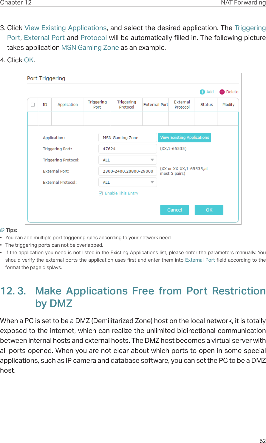 62Chapter 12 NAT Forwarding3. Click View Existing Applications, and select the desired application. The Triggering Port, External Port and Protocol will be automatically filled in. The following picture takes application MSN Gaming Zone as an example.4. Click OK.Tips:•  You can add multiple port triggering rules according to your network need.•  The triggering ports can not be overlapped.•  If the application you need is not listed in the Existing Applications list, please enter the parameters manually. You should verify the external ports the application uses first and enter them into External Port field according to the format the page displays.12. 3.  Make Applications Free from Port Restriction by DMZWhen a PC is set to be a DMZ (Demilitarized Zone) host on the local network, it is totally exposed to the internet, which can realize the unlimited bidirectional communication between internal hosts and external hosts. The DMZ host becomes a virtual server with all ports opened. When you are not clear about which ports to open in some special applications, such as IP camera and database software, you can set the PC to be a DMZ host.