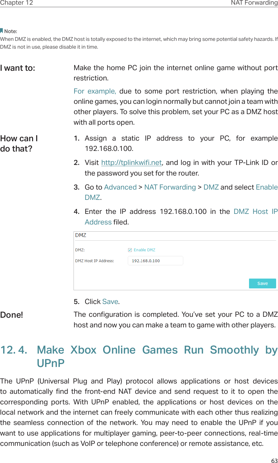 63Chapter 12 NAT ForwardingNote:When DMZ is enabled, the DMZ host is totally exposed to the internet, which may bring some potential safety hazards. If DMZ is not in use, please disable it in time.Make the home PC join the internet online game without port restriction.For example, due to some port restriction, when playing the online games, you can login normally but cannot join a team with other players. To solve this problem, set your PC as a DMZ host with all ports open.1.  Assign a static IP address to your PC, for example 192.168.0.100.2.  Visit http://tplinkwifi.net, and log in with your TP-Link ID or the password you set for the router.3.  Go to Advanced &gt; NAT Forwarding &gt; DMZ and select Enable DMZ.4.  Enter the IP address 192.168.0.100 in the DMZ Host IP Address filed.5.  Click Save.The configuration is completed. You’ve set your PC to a DMZ host and now you can make a team to game with other players.12. 4.  Make Xbox Online Games Run Smoothly by UPnPThe UPnP (Universal Plug and Play) protocol allows applications or host devices to automatically find the front-end NAT device and send request to it to open the corresponding ports. With UPnP enabled, the applications or host devices on the local network and the internet can freely communicate with each other thus realizing the seamless connection of the network. You may need to enable the UPnP if you want to use applications for multiplayer gaming, peer-to-peer connections, real-time communication (such as VoIP or telephone conference) or remote assistance, etc.I want to:How can I do that?Done!