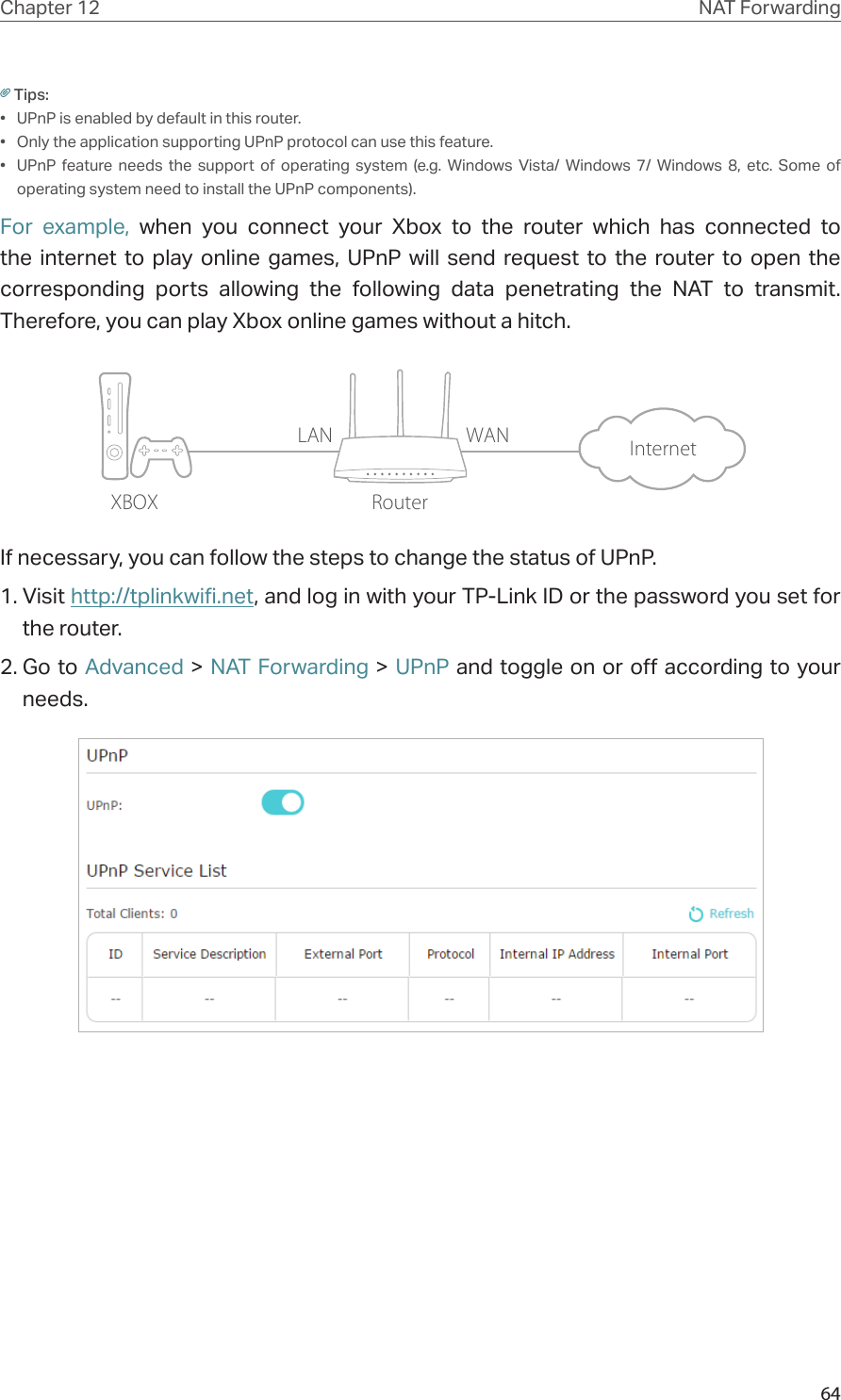 64Chapter 12 NAT ForwardingTips:•  UPnP is enabled by default in this router.•  Only the application supporting UPnP protocol can use this feature.•  UPnP feature needs the support of operating system (e.g. Windows Vista/ Windows 7/ Windows 8, etc. Some of operating system need to install the UPnP components).For example, when you connect your Xbox to the router which has connected to the internet to play online games, UPnP will send request to the router to open the corresponding ports allowing the following data penetrating the NAT to transmit. Therefore, you can play Xbox online games without a hitch.XBOX RouterInternetLAN WANIf necessary, you can follow the steps to change the status of UPnP.1. Visit http://tplinkwifi.net, and log in with your TP-Link ID or the password you set for the router.2. Go to Advanced &gt; NAT Forwarding &gt; UPnP and toggle on or off according to your needs.