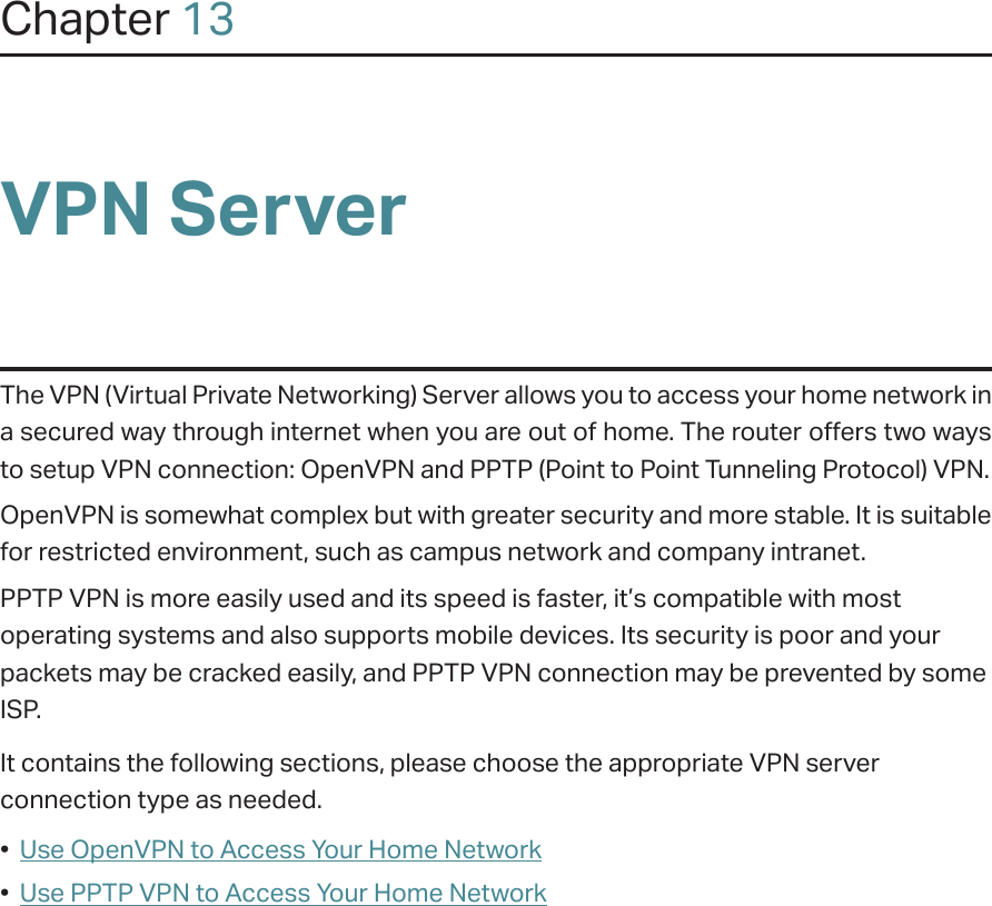 Chapter 13VPN ServerThe VPN (Virtual Private Networking) Server allows you to access your home network in a secured way through internet when you are out of home. The router offers two ways to setup VPN connection: OpenVPN and PPTP (Point to Point Tunneling Protocol) VPN. OpenVPN is somewhat complex but with greater security and more stable. It is suitable for restricted environment, such as campus network and company intranet. PPTP VPN is more easily used and its speed is faster, it’s compatible with most operating systems and also supports mobile devices. Its security is poor and your packets may be cracked easily, and PPTP VPN connection may be prevented by some ISP. It contains the following sections, please choose the appropriate VPN server connection type as needed.•  Use OpenVPN to Access Your Home Network•  Use PPTP VPN to Access Your Home Network