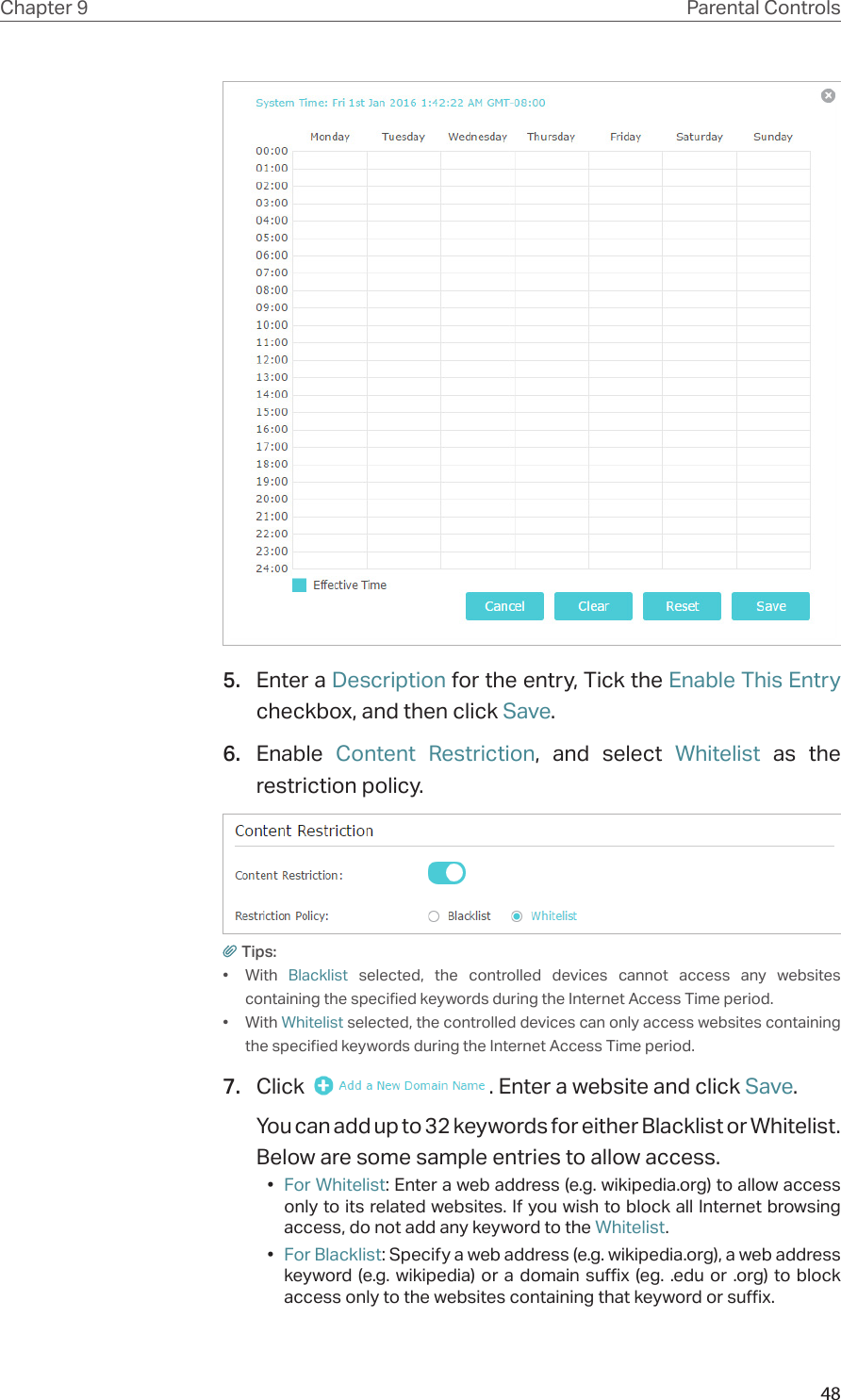 48Chapter 9 Parental Controls5.  Enter a Description for the entry, Tick the Enable This Entry checkbox, and then click Save.6.  Enable  Content Restriction, and select Whitelist as the restriction policy.Tips:•  With  Blacklist selected, the controlled devices cannot access any websites containing the specified keywords during the Internet Access Time period.•  With Whitelist selected, the controlled devices can only access websites containing the specified keywords during the Internet Access Time period.7.  Click  . Enter a website and click Save.You can add up to 32 keywords for either Blacklist or Whitelist. Below are some sample entries to allow access.•  For Whitelist: Enter a web address (e.g. wikipedia.org) to allow access only to its related websites. If you wish to block all Internet browsing access, do not add any keyword to the Whitelist.•  For Blacklist: Specify a web address (e.g. wikipedia.org), a web address keyword (e.g. wikipedia) or a domain suffix (eg. .edu or .org) to block access only to the websites containing that keyword or suffix.