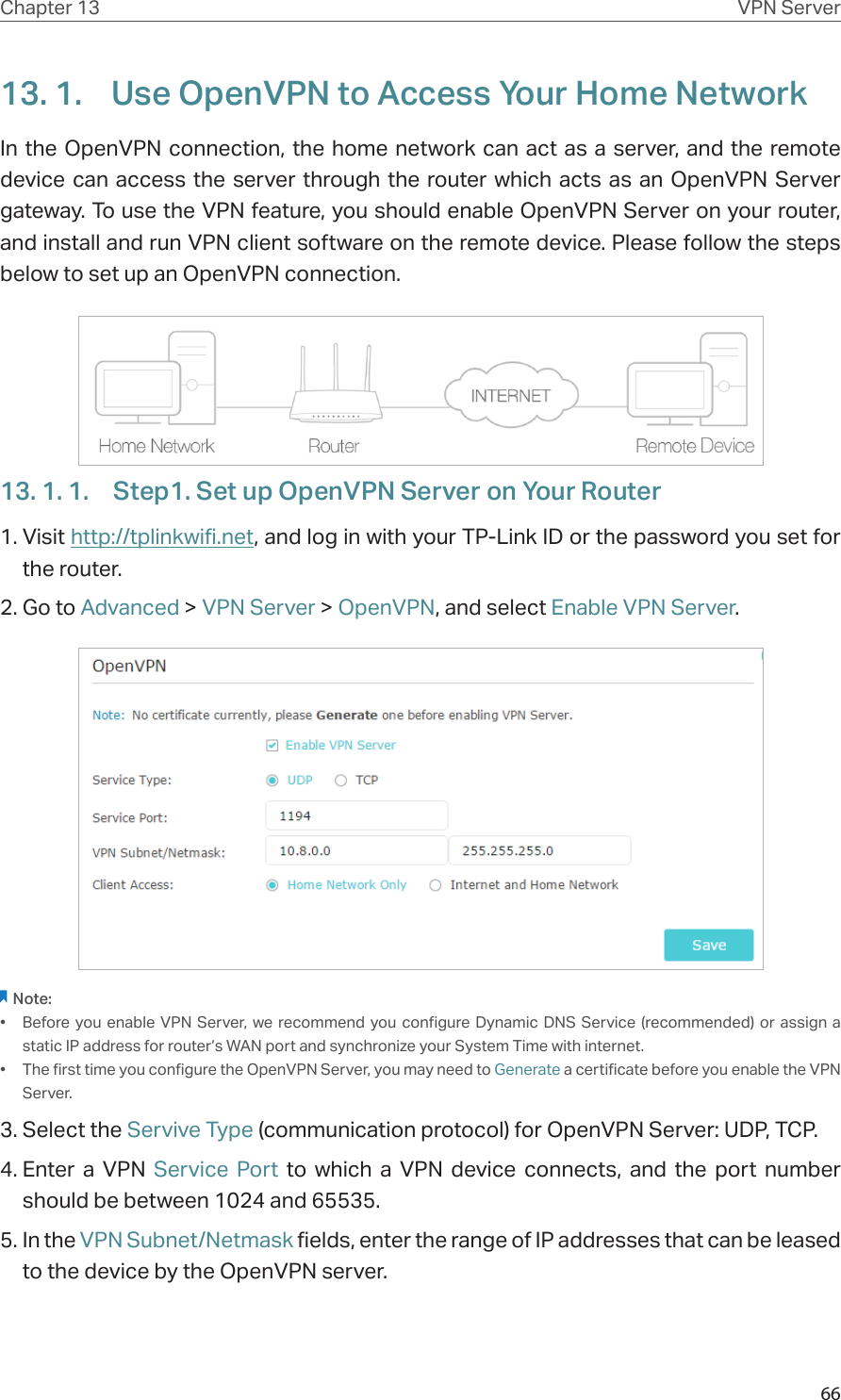 66Chapter 13 VPN Server13. 1.  Use OpenVPN to Access Your Home NetworkIn the OpenVPN connection, the home network can act as a server, and the remote device can access the server through the router which acts as an OpenVPN Server gateway. To use the VPN feature, you should enable OpenVPN Server on your router, and install and run VPN client software on the remote device. Please follow the steps below to set up an OpenVPN connection.13. 1. 1.  Step1. Set up OpenVPN Server on Your Router1. Visit http://tplinkwifi.net, and log in with your TP-Link ID or the password you set for the router.2. Go to Advanced &gt; VPN Server &gt; OpenVPN, and select Enable VPN Server.Note:•  Before you enable VPN Server, we recommend you configure Dynamic DNS Service (recommended) or assign a static IP address for router’s WAN port and synchronize your System Time with internet.•  The first time you configure the OpenVPN Server, you may need to Generate a certificate before you enable the VPN Server.3. Select the Servive Type (communication protocol) for OpenVPN Server: UDP, TCP.4. Enter a VPN Service Port to which a VPN device connects, and the port number should be between 1024 and 65535.5. In the VPN Subnet/Netmask fields, enter the range of IP addresses that can be leased to the device by the OpenVPN server.