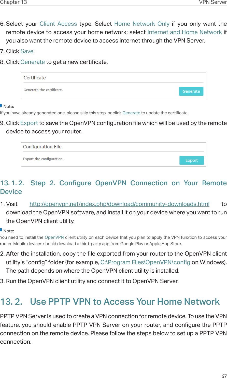 67Chapter 13 VPN Server6. Select your Client Access type. Select Home Network Only if you only want the remote device to access your home network; select Internet and Home Network if  you also want the remote device to access internet through the VPN Server.7. Click Save.8. Click Generate to get a new certificate. Note:If you have already generated one, please skip this step, or click Generate to update the certificate.9. Click Export to save the OpenVPN configuration file which will be used by the remote device to access your router.13. 1. 2.  Step 2. Configure OpenVPN Connection on Your Remote Device1. Visit  http://openvpn.net/index.php/download/community-downloads.html to download the OpenVPN software, and install it on your device where you want to run the OpenVPN client utility.Note:You need to install the OpenVPN client utility on each device that you plan to apply the VPN funxtion to access your router. Mobile devices should download a third-party app from Google Play or Apple App Store.2. After the installation, copy the file exported from your router to the OpenVPN client utility’s “config” folder (for example, C:\Program Files\OpenVPN\config on Windows). The path depends on where the OpenVPN client utility is installed.3. Run the OpenVPN client utility and connect it to OpenVPN Server.13. 2.  Use PPTP VPN to Access Your Home NetworkPPTP VPN Server is used to create a VPN connection for remote device. To use the VPN feature, you should enable PPTP VPN Server on your router, and configure the PPTP connection on the remote device. Please follow the steps below to set up a PPTP VPN connection.