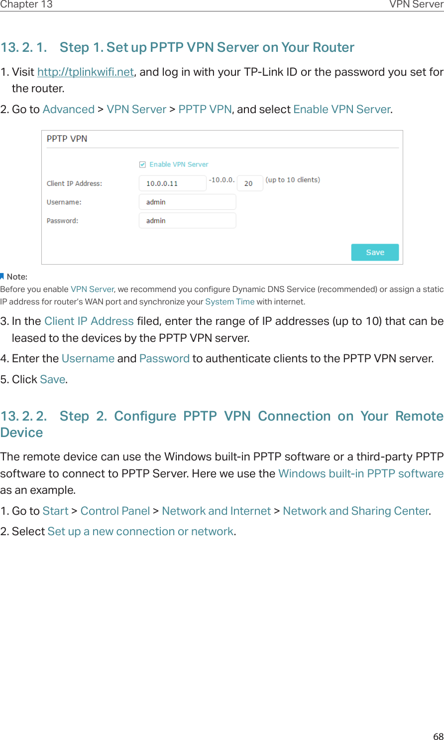 68Chapter 13 VPN Server13. 2. 1.  Step 1. Set up PPTP VPN Server on Your Router1. Visit http://tplinkwifi.net, and log in with your TP-Link ID or the password you set for the router.2. Go to Advanced &gt; VPN Server &gt; PPTP VPN, and select Enable VPN Server.Note:Before you enable VPN Server, we recommend you configure Dynamic DNS Service (recommended) or assign a static IP address for router’s WAN port and synchronize your System Time with internet.3. In the Client IP Address filed, enter the range of IP addresses (up to 10) that can be leased to the devices by the PPTP VPN server.4. Enter the Username and Password to authenticate clients to the PPTP VPN server.5. Click Save.13. 2. 2.  Step 2. Configure PPTP VPN Connection on Your Remote DeviceThe remote device can use the Windows built-in PPTP software or a third-party PPTP software to connect to PPTP Server. Here we use the Windows built-in PPTP software as an example.1. Go to Start &gt; Control Panel &gt; Network and Internet &gt; Network and Sharing Center.2. Select Set up a new connection or network.