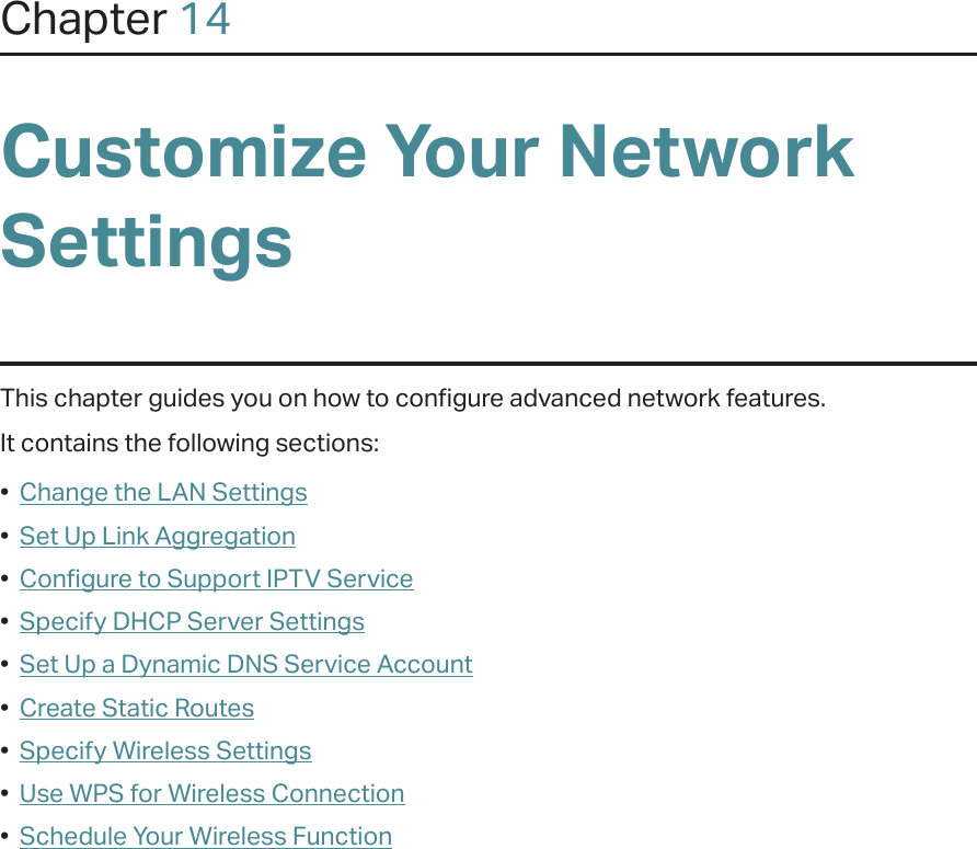 Chapter 14Customize Your Network SettingsThis chapter guides you on how to configure advanced network features.It contains the following sections:•  Change the LAN Settings•  Set Up Link Aggregation•  Configure to Support IPTV Service•  Specify DHCP Server Settings•  Set Up a Dynamic DNS Service Account•  Create Static Routes•  Specify Wireless Settings•  Use WPS for Wireless Connection•  Schedule Your Wireless Function