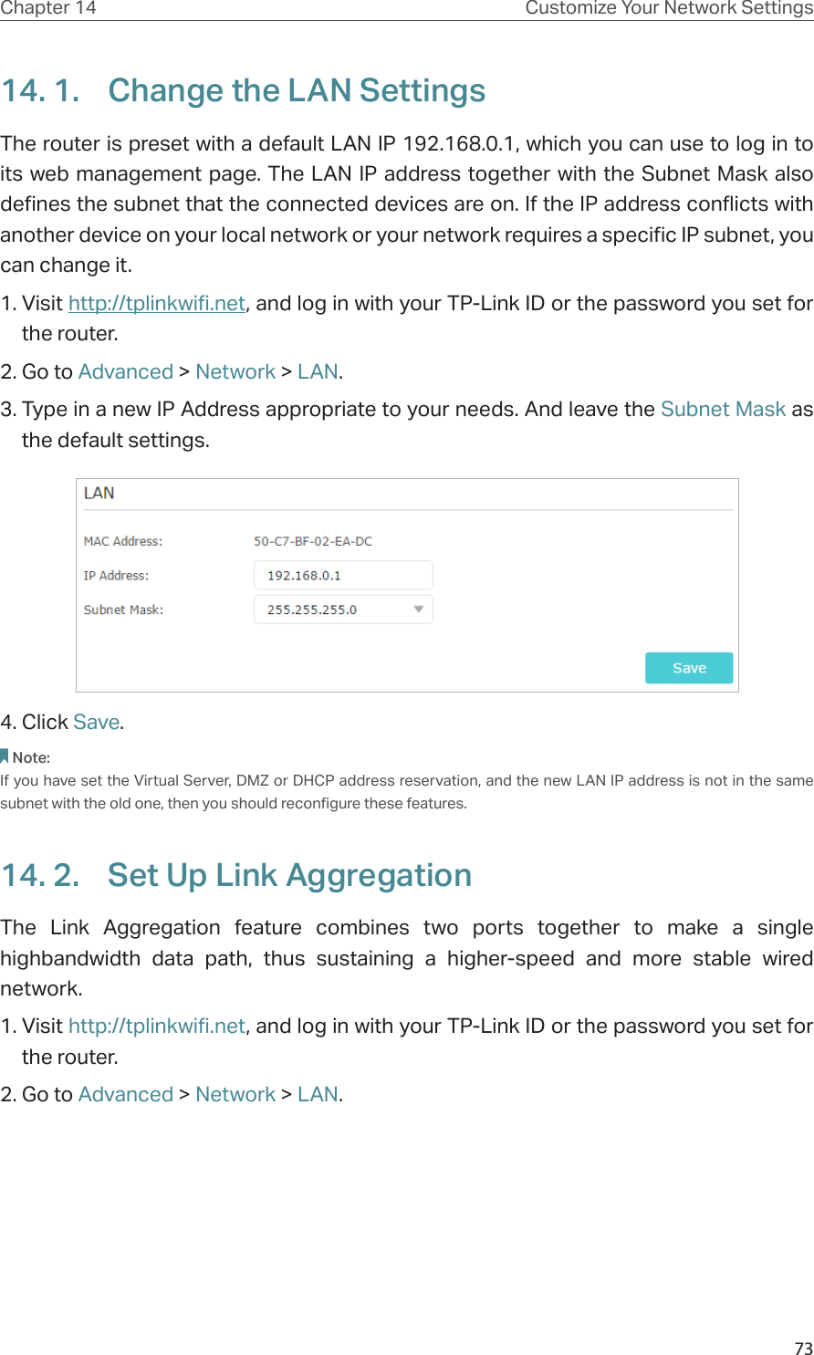 73Chapter 14 Customize Your Network Settings14. 1.  Change the LAN SettingsThe router is preset with a default LAN IP 192.168.0.1, which you can use to log in to its web management page. The LAN IP address together with the Subnet Mask also defines the subnet that the connected devices are on. If the IP address conflicts with another device on your local network or your network requires a specific IP subnet, you can change it.1. Visit http://tplinkwifi.net, and log in with your TP-Link ID or the password you set for the router. 2. Go to Advanced &gt; Network &gt; LAN. 3. Type in a new IP Address appropriate to your needs. And leave the Subnet Mask as the default settings. 4. Click Save. Note:If you have set the Virtual Server, DMZ or DHCP address reservation, and the new LAN IP address is not in the same subnet with the old one, then you should reconfigure these features.14. 2.  Set Up Link AggregationThe Link Aggregation feature combines two ports together to make a single highbandwidth data path, thus sustaining a higher-speed and more stable wired network.1. Visit http://tplinkwifi.net, and log in with your TP-Link ID or the password you set for the router.2. Go to Advanced &gt; Network &gt; LAN.