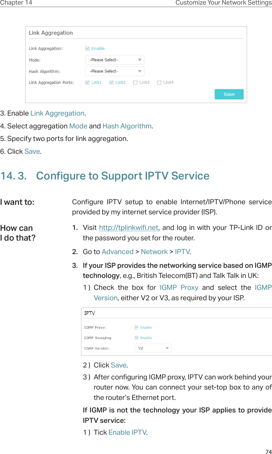 74Chapter 14 Customize Your Network Settings3. Enable Link Aggregation.4. Select aggregation Mode and Hash Algorithm.5. Specify two ports for link aggregation.6. Click Save.14. 3.  Configure to Support IPTV ServiceConfigure IPTV setup to enable Internet/IPTV/Phone service provided by my internet service provider (ISP).1.  Visit http://tplinkwifi.net, and log in with your TP-Link ID or the password you set for the router.2.  Go to Advanced &gt; Network &gt; IPTV.3.  If your ISP provides the networking service based on IGMP technology, e.g., British Telecom(BT) and Talk Talk in UK:1 )  Check the box for IGMP Proxy and select the IGMP Version, either V2 or V3, as required by your ISP.2 )  Click Save.3 )  After configuring IGMP proxy, IPTV can work behind your router now. You can connect your set-top box to any of the router’s Ethernet port.If IGMP is not the technology your ISP applies to provide IPTV service:1 )  Tick Enable IPTV.I want to:How can I do that?
