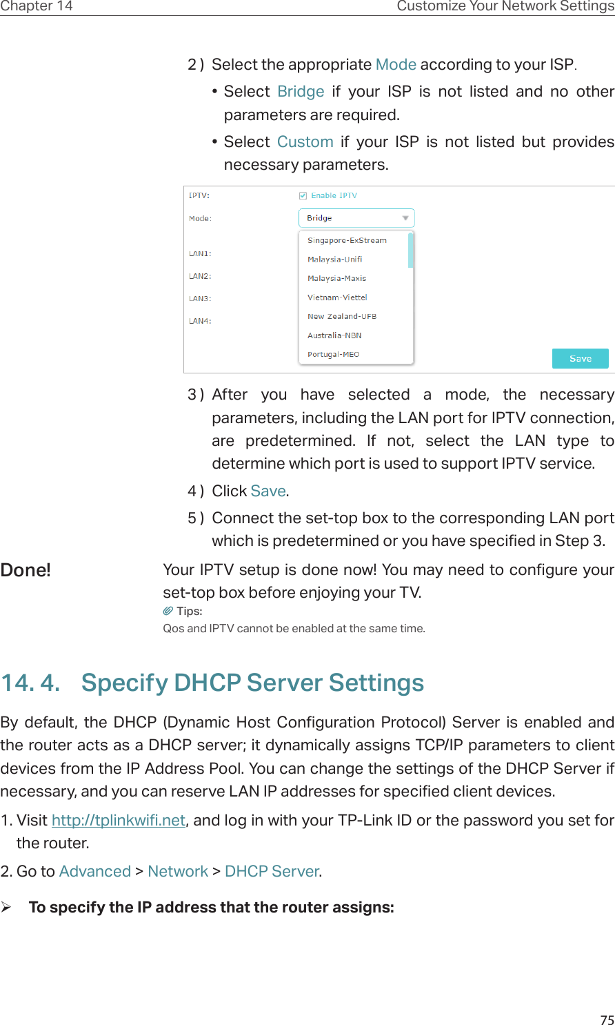 75Chapter 14 Customize Your Network Settings2 )  Select the appropriate Mode according to your ISP.•  Select  Bridge if your ISP is not listed and no other parameters are required.•  Select  Custom if your ISP is not listed but provides necessary parameters.3 )  After you have selected a mode, the necessary parameters, including the LAN port for IPTV connection, are predetermined. If not, select the LAN type to determine which port is used to support IPTV service.4 )  Click Save.5 )  Connect the set-top box to the corresponding LAN port which is predetermined or you have specified in Step 3.Your IPTV setup is done now! You may need to configure your set-top box before enjoying your TV.Tips:Qos and IPTV cannot be enabled at the same time.14. 4.  Specify DHCP Server SettingsBy default, the DHCP (Dynamic Host Configuration Protocol) Server is enabled and the router acts as a DHCP server; it dynamically assigns TCP/IP parameters to client devices from the IP Address Pool. You can change the settings of the DHCP Server if necessary, and you can reserve LAN IP addresses for specified client devices.1. Visit http://tplinkwifi.net, and log in with your TP-Link ID or the password you set for the router.2. Go to Advanced &gt; Network &gt; DHCP Server. ¾To specify the IP address that the router assigns:Done!