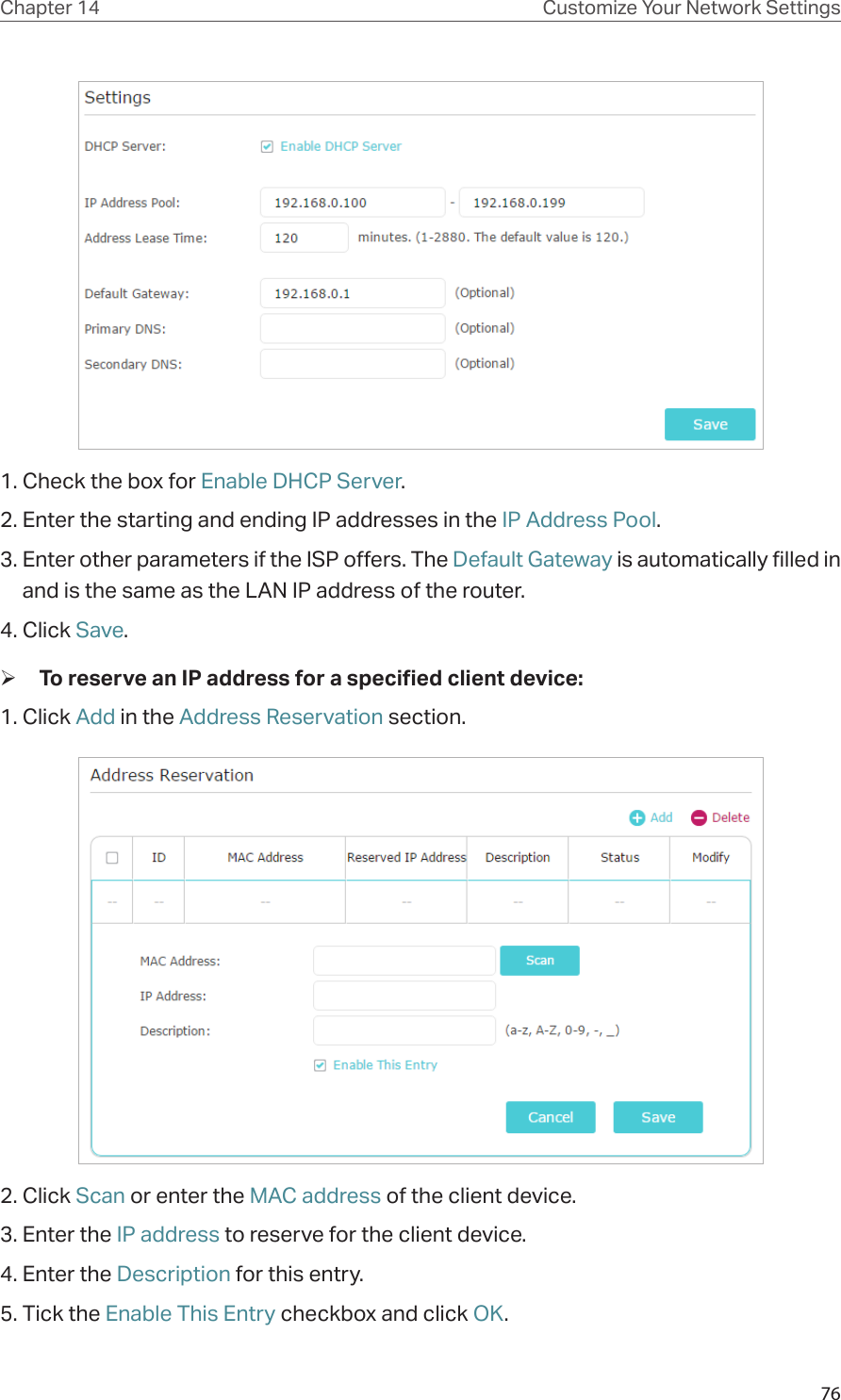 76Chapter 14 Customize Your Network Settings1. Check the box for Enable DHCP Server.2. Enter the starting and ending IP addresses in the IP Address Pool.3. Enter other parameters if the ISP offers. The Default Gateway is automatically filled in and is the same as the LAN IP address of the router.4. Click Save. ¾To reserve an IP address for a specified client device:1. Click Add in the Address Reservation section.2. Click Scan or enter the MAC address of the client device.3. Enter the IP address to reserve for the client device.4. Enter the Description for this entry.5. Tick the Enable This Entry checkbox and click OK. 