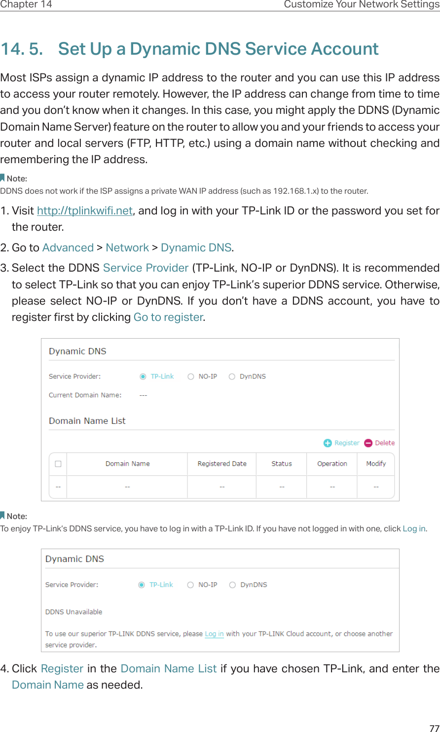 77Chapter 14 Customize Your Network Settings14. 5.  Set Up a Dynamic DNS Service AccountMost ISPs assign a dynamic IP address to the router and you can use this IP address to access your router remotely. However, the IP address can change from time to time and you don’t know when it changes. In this case, you might apply the DDNS (Dynamic Domain Name Server) feature on the router to allow you and your friends to access your router and local servers (FTP, HTTP, etc.) using a domain name without checking and remembering the IP address. Note: DDNS does not work if the ISP assigns a private WAN IP address (such as 192.168.1.x) to the router. 1. Visit http://tplinkwifi.net, and log in with your TP-Link ID or the password you set for the router.2. Go to Advanced &gt; Network &gt; Dynamic DNS.3. Select the DDNS Service Provider (TP-Link, NO-IP or DynDNS). It is recommended to select TP-Link so that you can enjoy TP-Link’s superior DDNS service. Otherwise, please select NO-IP or DynDNS. If you don’t have a DDNS account, you have to  register first by clicking Go to register.Note: To enjoy TP-Link’s DDNS service, you have to log in with a TP-Link ID. If you have not logged in with one, click Log in.4. Click Register in the Domain Name List if you have chosen TP-Link, and enter the Domain Name as needed.