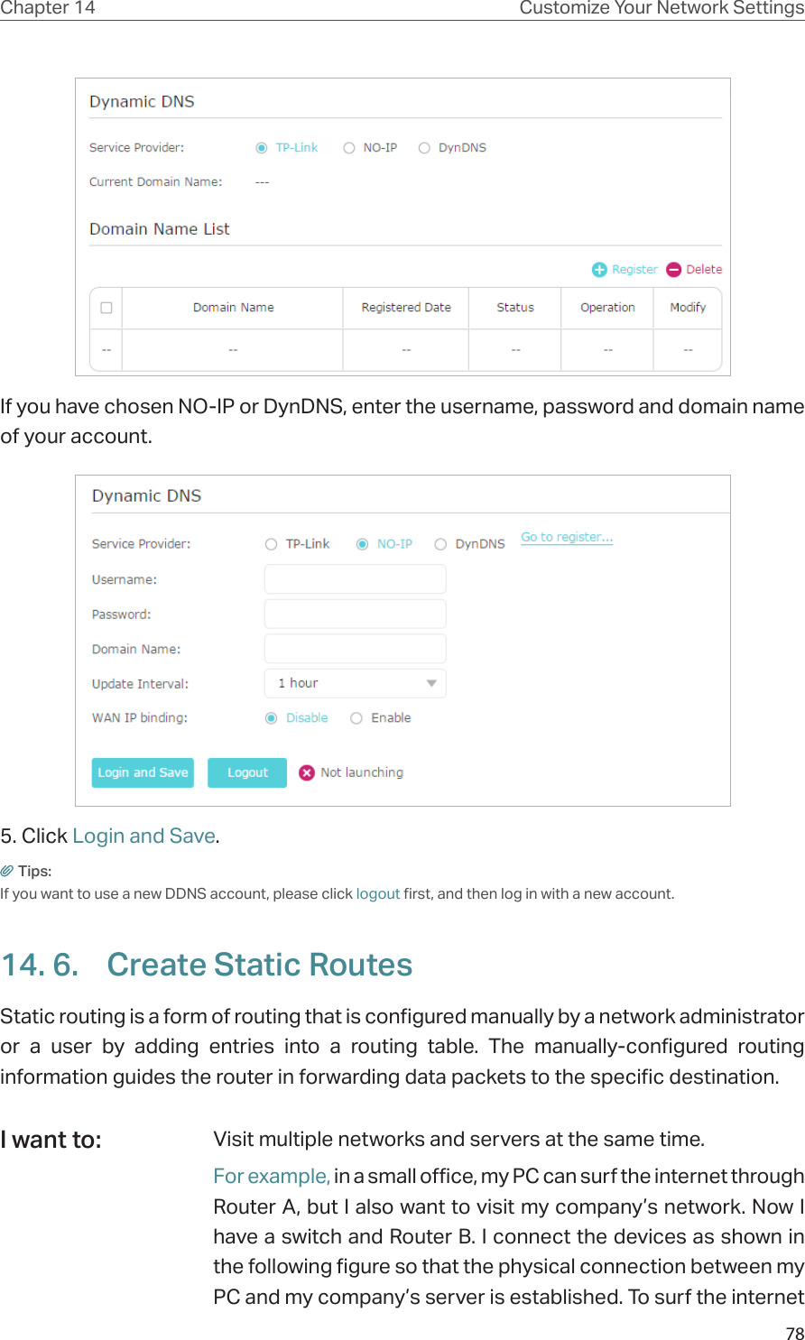 78Chapter 14 Customize Your Network SettingsIf you have chosen NO-IP or DynDNS, enter the username, password and domain name of your account.5. Click Login and Save.Tips: If you want to use a new DDNS account, please click logout first, and then log in with a new account.14. 6.  Create Static RoutesStatic routing is a form of routing that is configured manually by a network administrator or a user by adding entries into a routing table. The manually-configured routing information guides the router in forwarding data packets to the specific destination.Visit multiple networks and servers at the same time.For example, in a small office, my PC can surf the internet through Router A, but I also want to visit my company’s network. Now I have a switch and Router B. I connect the devices as shown in the following figure so that the physical connection between my PC and my company’s server is established. To surf the internet I want to: