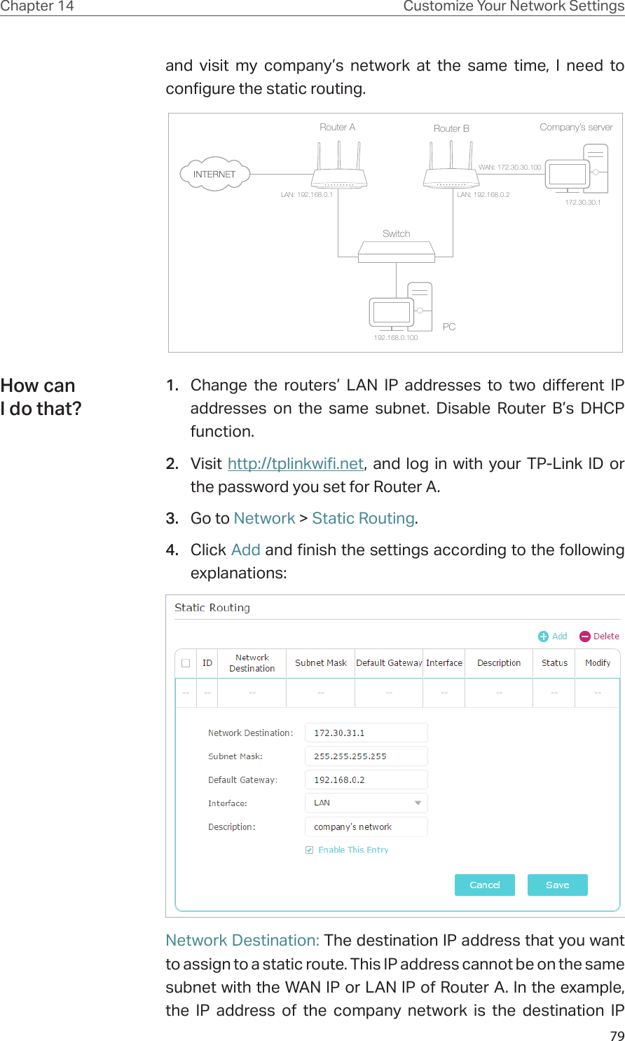 79Chapter 14 Customize Your Network Settingsand visit my company’s network at the same time, I need to configure the static routing.Company’s serverPCRouter BRouter ASwitchLAN: 192.168.0.1192.168.0.100LAN: 192.168.0.2WAN: 172.30.30.100172.30.30.11.  Change the routers’ LAN IP addresses to two different IP addresses on the same subnet. Disable Router B’s DHCP function.2.  Visit http://tplinkwifi.net, and log in with your TP-Link ID or the password you set for Router A. 3.  Go to Network &gt; Static Routing. 4.  Click Add and finish the settings according to the following explanations:Network Destination: The destination IP address that you want to assign to a static route. This IP address cannot be on the same subnet with the WAN IP or LAN IP of Router A. In the example, the IP address of the company network is the destination IP How can I do that?