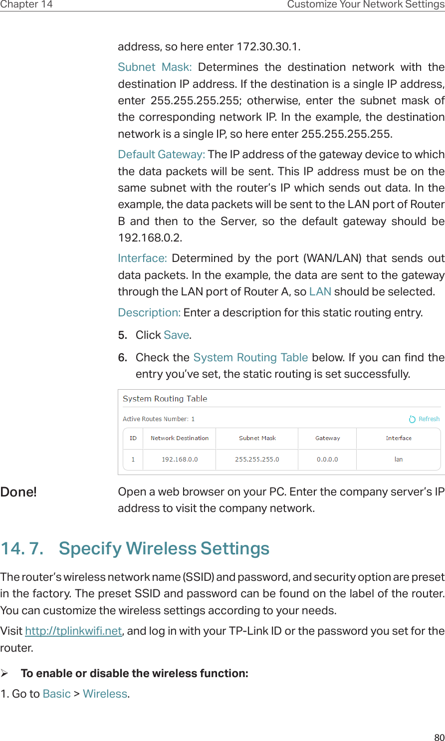 80Chapter 14 Customize Your Network Settingsaddress, so here enter 172.30.30.1. Subnet Mask: Determines the destination network with the destination IP address. If the destination is a single IP address, enter 255.255.255.255; otherwise, enter the subnet mask of the corresponding network IP. In the example, the destination network is a single IP, so here enter 255.255.255.255.Default Gateway: The IP address of the gateway device to which the data packets will be sent. This IP address must be on the same subnet with the router’s IP which sends out data. In the example, the data packets will be sent to the LAN port of Router B and then to the Server, so the default gateway should be 192.168.0.2.Interface: Determined by the port (WAN/LAN) that sends out  data packets. In the example, the data are sent to the gateway through the LAN port of Router A, so LAN should be selected.Description: Enter a description for this static routing entry.5.  Click Save.6.  Check the System Routing Table below. If you can find the entry you’ve set, the static routing is set successfully.Open a web browser on your PC. Enter the company server’s IP address to visit the company network.14. 7.  Specify Wireless SettingsThe router’s wireless network name (SSID) and password, and security option are preset in the factory. The preset SSID and password can be found on the label of the router. You can customize the wireless settings according to your needs. Visit http://tplinkwifi.net, and log in with your TP-Link ID or the password you set for the router. ¾To enable or disable the wireless function:1. Go to Basic &gt; Wireless. Done!