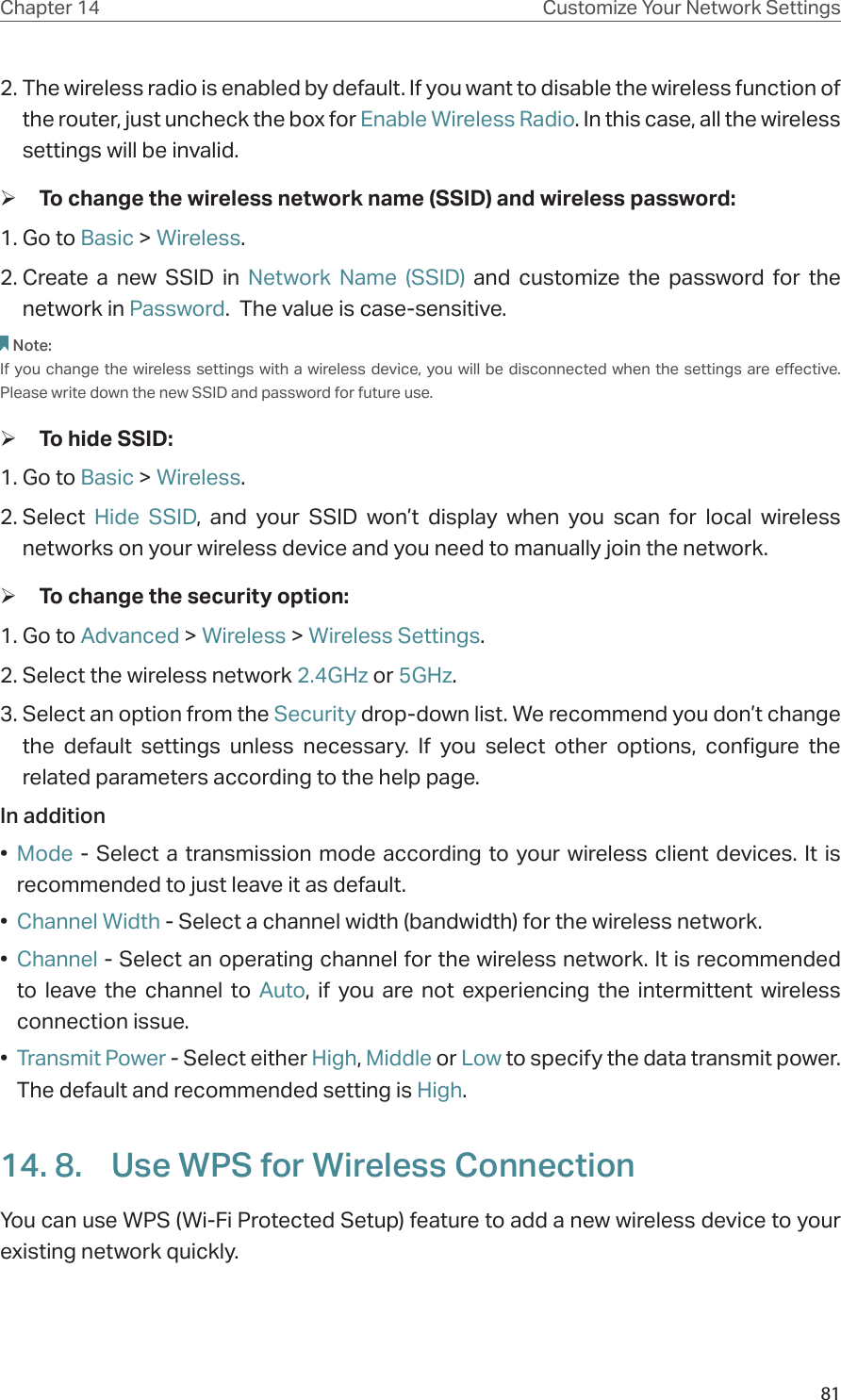 81Chapter 14 Customize Your Network Settings2. The wireless radio is enabled by default. If you want to disable the wireless function of the router, just uncheck the box for Enable Wireless Radio. In this case, all the wireless settings will be invalid. ¾To change the wireless network name (SSID) and wireless password:1. Go to Basic &gt; Wireless. 2. Create a new SSID in Network Name (SSID) and customize the password for the network in Password.  The value is case-sensitive.Note: If you change the wireless settings with a wireless device, you will be disconnected when the settings are effective. Please write down the new SSID and password for future use. ¾To hide SSID:1. Go to Basic &gt; Wireless. 2. Select  Hide SSID, and your SSID won’t display when you scan for local wireless networks on your wireless device and you need to manually join the network. ¾To change the security option:1. Go to Advanced &gt; Wireless &gt; Wireless Settings. 2. Select the wireless network 2.4GHz or 5GHz.3. Select an option from the Security drop-down list. We recommend you don’t change the default settings unless necessary. If you select other options, configure the related parameters according to the help page.In addition•  Mode - Select a transmission mode according to your wireless client devices. It is recommended to just leave it as default.•  Channel Width - Select a channel width (bandwidth) for the wireless network.•  Channel - Select an operating channel for the wireless network. It is recommended to leave the channel to Auto, if you are not experiencing the intermittent wireless connection issue.•  Transmit Power - Select either High, Middle or Low to specify the data transmit power. The default and recommended setting is High.14. 8.  Use WPS for Wireless ConnectionYou can use WPS (Wi-Fi Protected Setup) feature to add a new wireless device to your existing network quickly.  