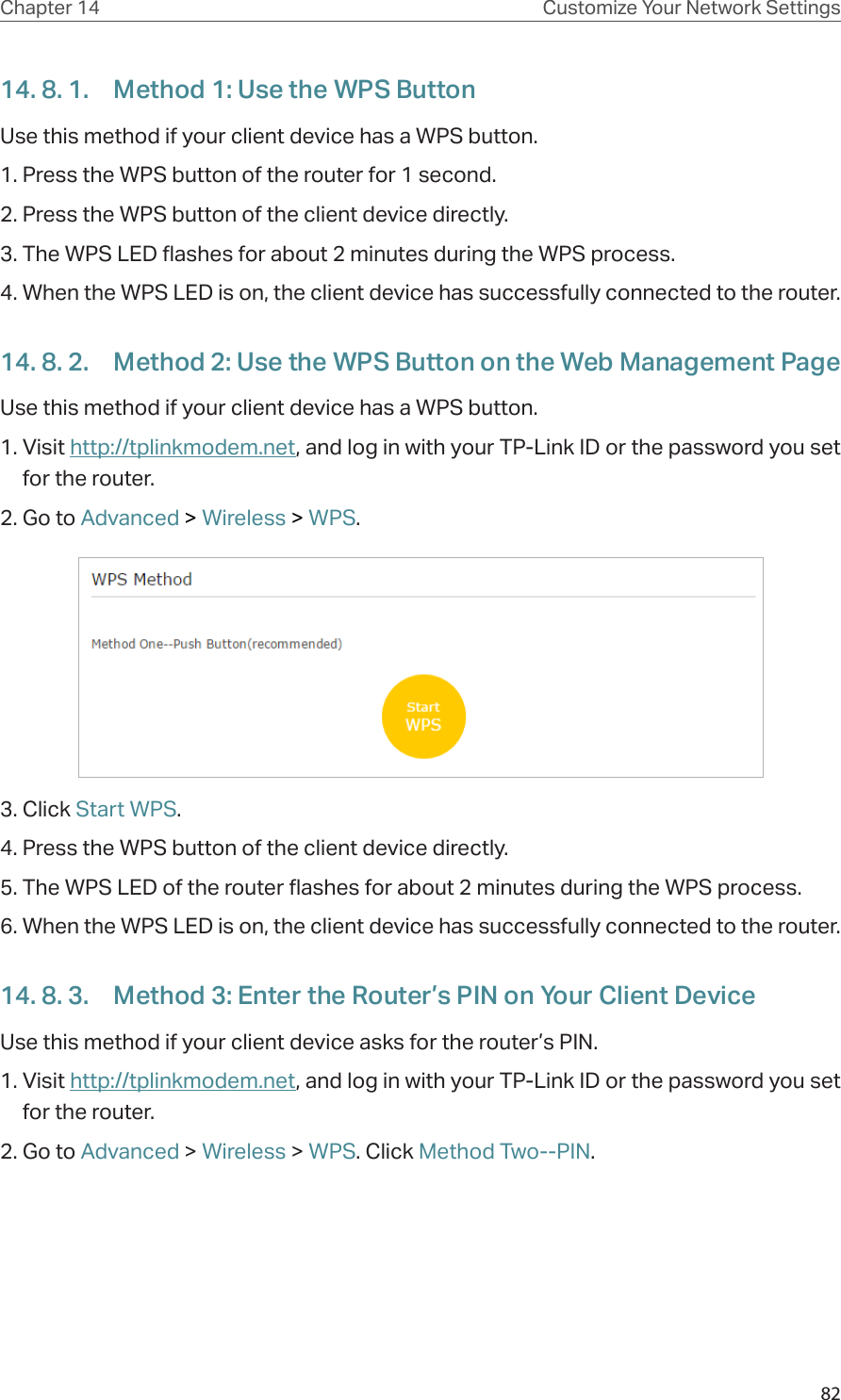 82Chapter 14 Customize Your Network Settings14. 8. 1.  Method 1: Use the WPS ButtonUse this method if your client device has a WPS button.1. Press the WPS button of the router for 1 second. 2. Press the WPS button of the client device directly. 3. The WPS LED flashes for about 2 minutes during the WPS process. 4. When the WPS LED is on, the client device has successfully connected to the router. 14. 8. 2.  Method 2: Use the WPS Button on the Web Management PageUse this method if your client device has a WPS button.1. Visit http://tplinkmodem.net, and log in with your TP-Link ID or the password you set for the router. 2. Go to Advanced &gt; Wireless &gt; WPS.3. Click Start WPS.4. Press the WPS button of the client device directly. 5. The WPS LED of the router flashes for about 2 minutes during the WPS process. 6. When the WPS LED is on, the client device has successfully connected to the router. 14. 8. 3.  Method 3: Enter the Router’s PIN on Your Client DeviceUse this method if your client device asks for the router’s PIN. 1. Visit http://tplinkmodem.net, and log in with your TP-Link ID or the password you set for the router. 2. Go to Advanced &gt; Wireless &gt; WPS. Click Method Two--PIN.