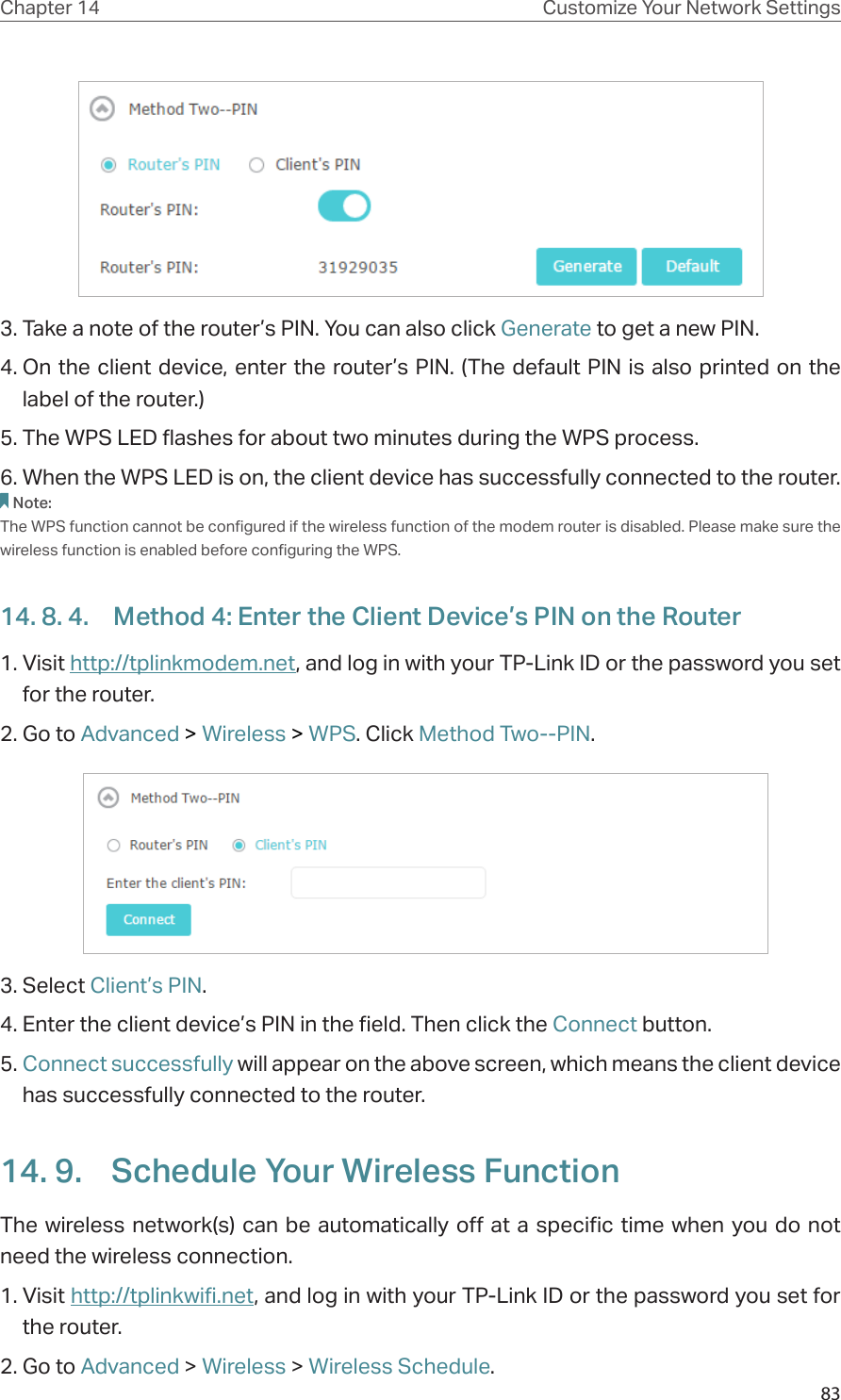 83Chapter 14 Customize Your Network Settings3. Take a note of the router’s PIN. You can also click Generate to get a new PIN.4. On the client device, enter the router’s PIN. (The default PIN is also printed on the label of the router.)5. The WPS LED flashes for about two minutes during the WPS process. 6. When the WPS LED is on, the client device has successfully connected to the router. Note:The WPS function cannot be configured if the wireless function of the modem router is disabled. Please make sure the wireless function is enabled before configuring the WPS.14. 8. 4.  Method 4: Enter the Client Device’s PIN on the Router1. Visit http://tplinkmodem.net, and log in with your TP-Link ID or the password you set for the router. 2. Go to Advanced &gt; Wireless &gt; WPS. Click Method Two--PIN.  3. Select Client’s PIN.4. Enter the client device’s PIN in the field. Then click the Connect button.5. Connect successfully will appear on the above screen, which means the client device has successfully connected to the router.14. 9.  Schedule Your Wireless FunctionThe wireless network(s) can be automatically off at a specific time when you do not need the wireless connection.1. Visit http://tplinkwifi.net, and log in with your TP-Link ID or the password you set for the router.2. Go to Advanced &gt; Wireless &gt; Wireless Schedule.