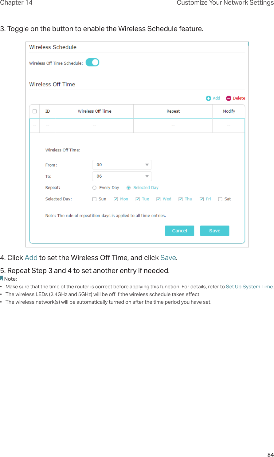 84Chapter 14 Customize Your Network Settings3. Toggle on the button to enable the Wireless Schedule feature.4. Click Add to set the Wireless Off Time, and click Save.5. Repeat Step 3 and 4 to set another entry if needed.Note:•  Make sure that the time of the router is correct before applying this function. For details, refer to Set Up System Time.•  The wireless LEDs (2.4GHz and 5GHz) will be off if the wireless schedule takes effect.•  The wireless network(s) will be automatically turned on after the time period you have set.