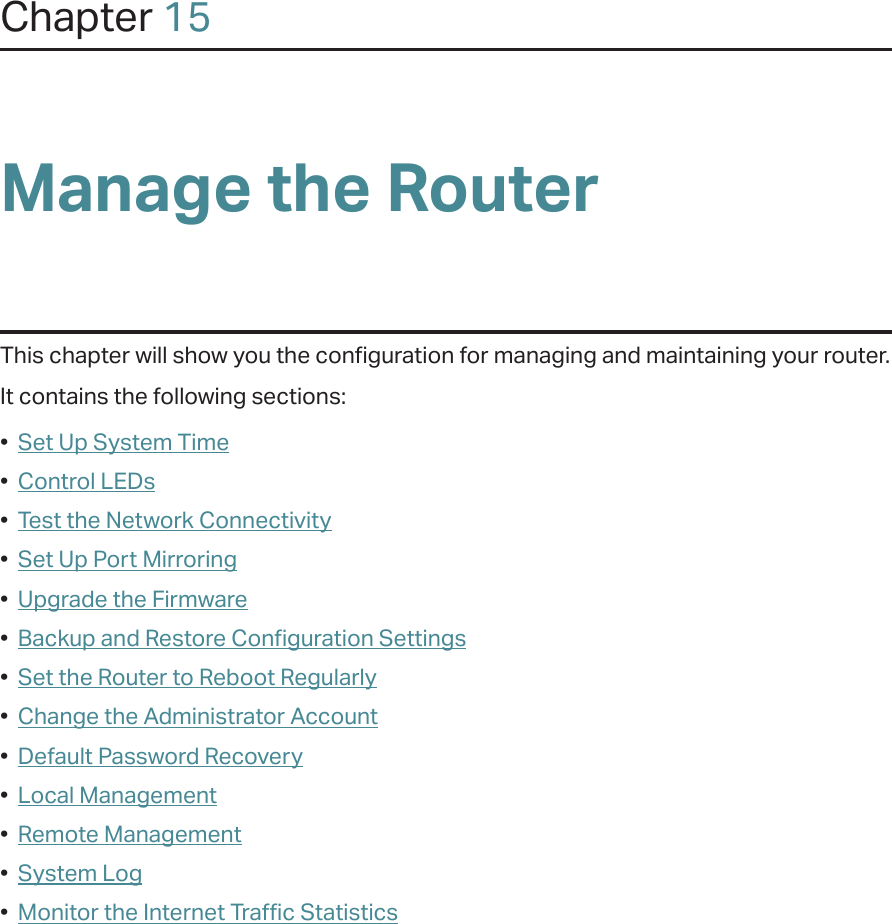 Chapter 15Manage the Router This chapter will show you the configuration for managing and maintaining your router.It contains the following sections:•  Set Up System Time•  Control LEDs•  Test the Network Connectivity•  Set Up Port Mirroring•  Upgrade the Firmware•  Backup and Restore Configuration Settings•  Set the Router to Reboot Regularly•  Change the Administrator Account•  Default Password Recovery•  Local Management•  Remote Management•  System Log•  Monitor the Internet Traffic Statistics