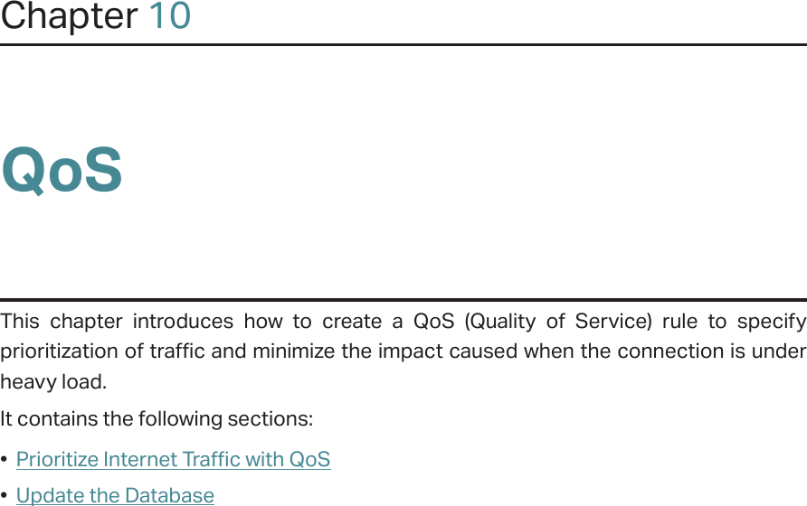 Chapter 10QoSThis chapter introduces how to create a QoS (Quality of Service) rule to specify prioritization of traffic and minimize the impact caused when the connection is under heavy load.It contains the following sections:•  Prioritize Internet Traffic with QoS•  Update the Database