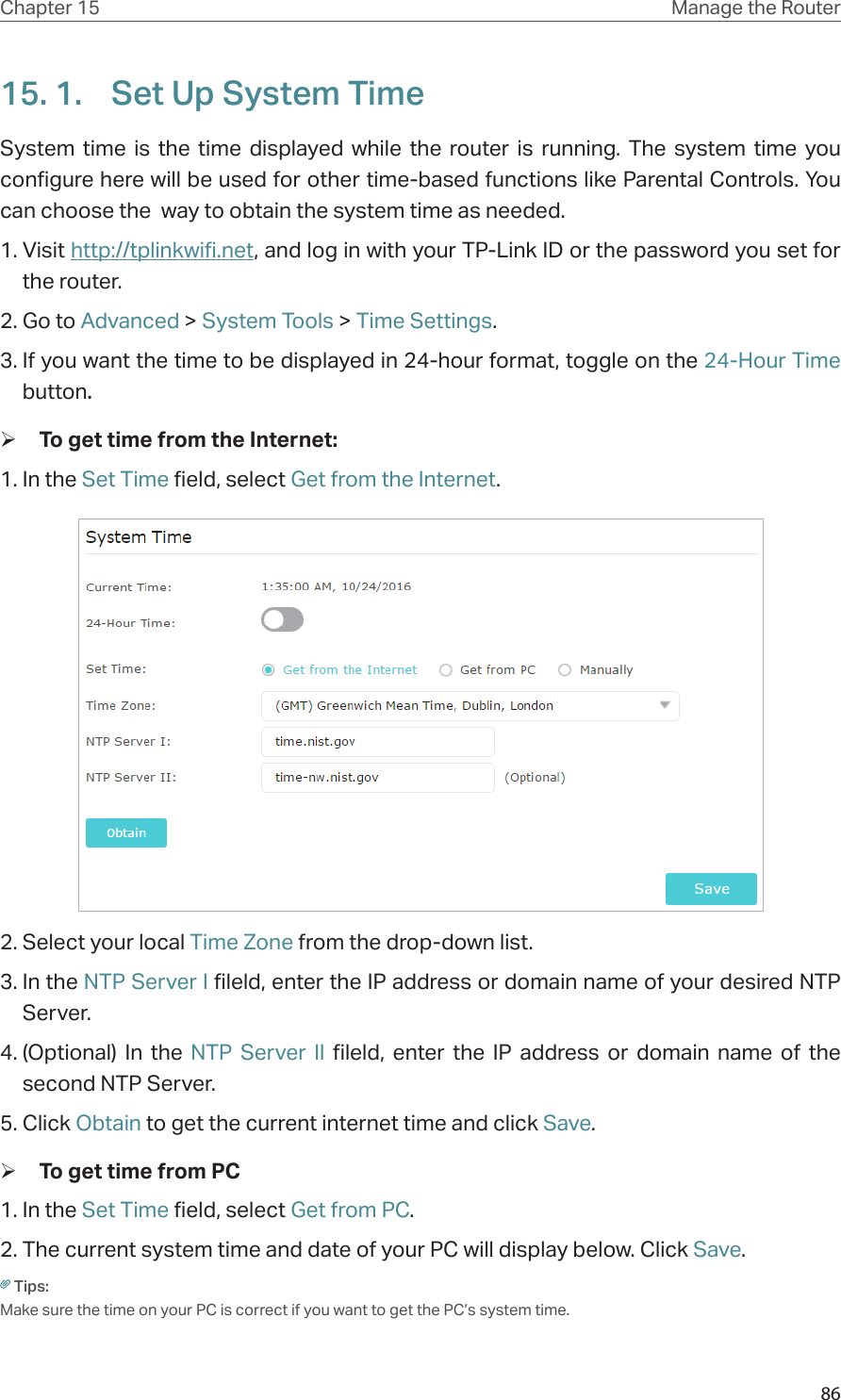 86Chapter 15 Manage the Router 15. 1.  Set Up System TimeSystem time is the time displayed while the router is running. The system time you configure here will be used for other time-based functions like Parental Controls. You can choose the  way to obtain the system time as needed. 1. Visit http://tplinkwifi.net, and log in with your TP-Link ID or the password you set for the router.2. Go to Advanced &gt; System Tools &gt; Time Settings.3. If you want the time to be displayed in 24-hour format, toggle on the 24-Hour Time button.  ¾To get time from the Internet:1. In the Set Time field, select Get from the Internet.2. Select your local Time Zone from the drop-down list.3. In the NTP Server I fileld, enter the IP address or domain name of your desired NTP Server.4. (Optional) In the NTP Server II fileld, enter the IP address or domain name of the second NTP Server.5. Click Obtain to get the current internet time and click Save. ¾To get time from PC1. In the Set Time field, select Get from PC.2. The current system time and date of your PC will display below. Click Save.Tips: Make sure the time on your PC is correct if you want to get the PC’s system time.