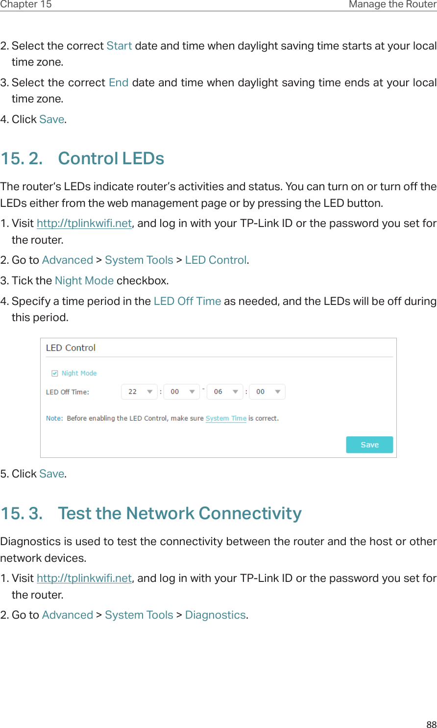 88Chapter 15 Manage the Router 2. Select the correct Start date and time when daylight saving time starts at your local time zone.3. Select the correct End date and time when daylight saving time ends at your local time zone.4. Click Save.15. 2.  Control LEDsThe router‘s LEDs indicate router’s activities and status. You can turn on or turn off the LEDs either from the web management page or by pressing the LED button.1. Visit http://tplinkwifi.net, and log in with your TP-Link ID or the password you set for the router.2. Go to Advanced &gt; System Tools &gt; LED Control.3. Tick the Night Mode checkbox.4. Specify a time period in the LED Off Time as needed, and the LEDs will be off during this period.5. Click Save.15. 3.  Test the Network ConnectivityDiagnostics is used to test the connectivity between the router and the host or other network devices.1. Visit http://tplinkwifi.net, and log in with your TP-Link ID or the password you set for the router.2. Go to Advanced &gt; System Tools &gt; Diagnostics.