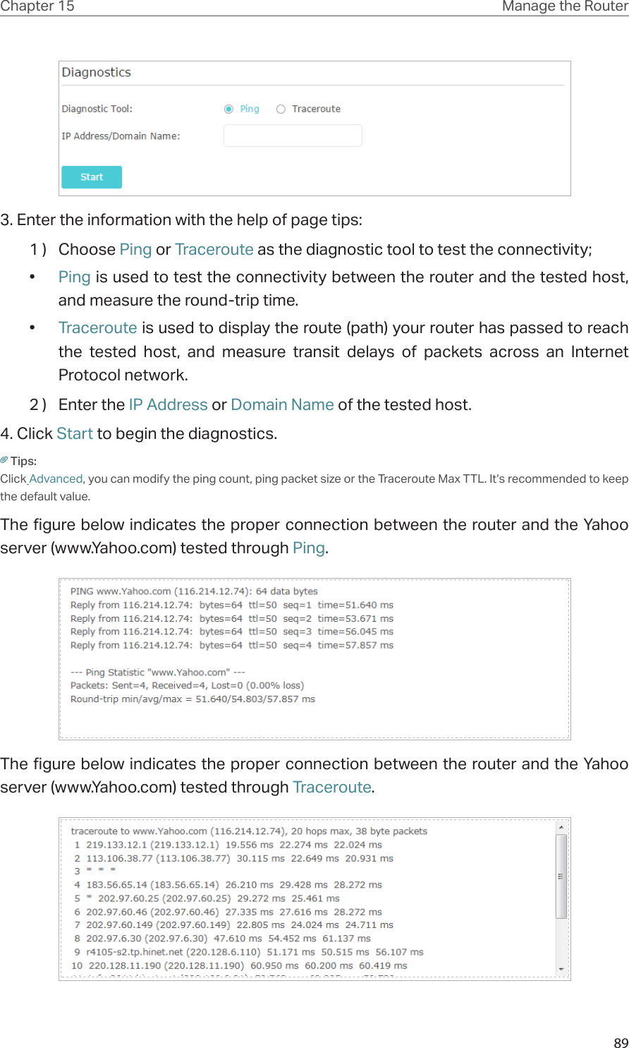 89Chapter 15 Manage the Router 3. Enter the information with the help of page tips:1 )  Choose Ping or Traceroute as the diagnostic tool to test the connectivity;•  Ping is used to test the connectivity between the router and the tested host, and measure the round-trip time. •  Traceroute is used to display the route (path) your router has passed to reach the tested host, and measure transit delays of packets across an Internet Protocol network.                               2 )  Enter the IP Address or Domain Name of the tested host.4. Click Start to begin the diagnostics.Tips: Click Advanced, you can modify the ping count, ping packet size or the Traceroute Max TTL. It’s recommended to keep the default value.The figure below indicates the proper connection between the router and the Yahoo server (www.Yahoo.com) tested through Ping. The figure below indicates the proper connection between the router and the Yahoo server (www.Yahoo.com) tested through Traceroute.