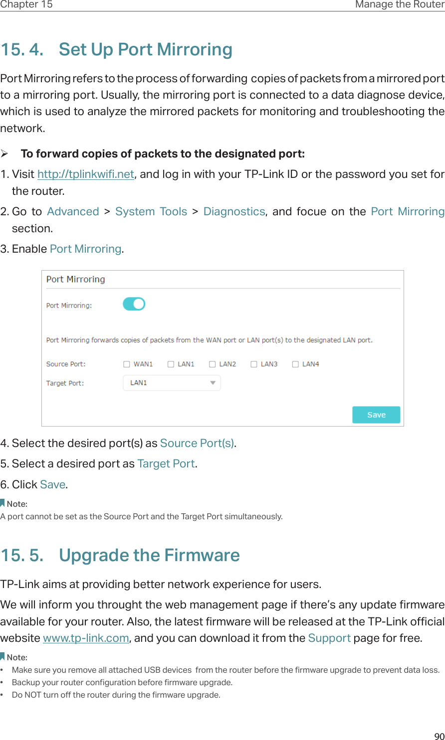 90Chapter 15 Manage the Router 15. 4.  Set Up Port MirroringPort Mirroring refers to the process of forwarding  copies of packets from a mirrored port to a mirroring port. Usually, the mirroring port is connected to a data diagnose device, which is used to analyze the mirrored packets for monitoring and troubleshooting the network. ¾To forward copies of packets to the designated port:1. Visit http://tplinkwifi.net, and log in with your TP-Link ID or the password you set for the router.2. Go to Advanced &gt; System Tools &gt; Diagnostics, and focue on the Port Mirroring section.3. Enable Port Mirroring.4. Select the desired port(s) as Source Port(s).5. Select a desired port as Target Port.6. Click Save.Note:A port cannot be set as the Source Port and the Target Port simultaneously.15. 5.  Upgrade the FirmwareTP-Link aims at providing better network experience for users. We will inform you throught the web management page if there’s any update firmware available for your router. Also, the latest firmware will be released at the TP-Link official website www.tp-link.com, and you can download it from the Support page for free.Note: •  Make sure you remove all attached USB devices  from the router before the firmware upgrade to prevent data loss.•  Backup your router configuration before firmware upgrade.•  Do NOT turn off the router during the firmware upgrade. 