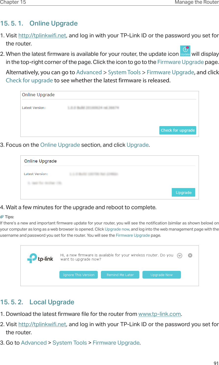 91Chapter 15 Manage the Router 15. 5. 1.  Online Upgrade1. Visit http://tplinkwifi.net, and log in with your TP-Link ID or the password you set for the router.2. When the latest firmware is available for your router, the update icon   will display in the top-right corner of the page. Click the icon to go to the Firmware Upgrade page.Alternatively, you can go to Advanced &gt; System Tools &gt; Firmware Upgrade, and click Check for upgrade to see whether the latest firmware is released.3. Focus on the Online Upgrade section, and click Upgrade.4. Wait a few minutes for the upgrade and reboot to complete.Tips: If there’s a new and important firmware update for your router, you will see the notification (similar as shown below) on your computer as long as a web browser is opened. Click Upgrade now, and log into the web management page with the username and password you set for the router. You will see the Firmware Upgrade page.15. 5. 2.  Local Upgrade1. Download the latest firmware file for the router from www.tp-link.com. 2. Visit http://tplinkwifi.net, and log in with your TP-Link ID or the password you set for the router.3. Go to Advanced &gt; System Tools &gt; Firmware Upgrade.