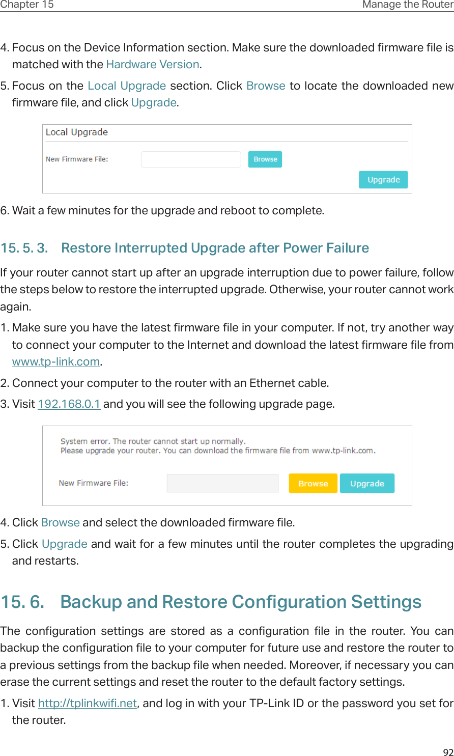 92Chapter 15 Manage the Router 4. Focus on the Device Information section. Make sure the downloaded firmware file is matched with the Hardware Version.5. Focus on the Local Upgrade section. Click Browse to locate the downloaded new firmware file, and click Upgrade. 6. Wait a few minutes for the upgrade and reboot to complete.15. 5. 3.  Restore Interrupted Upgrade after Power FailureIf your router cannot start up after an upgrade interruption due to power failure, follow the steps below to restore the interrupted upgrade. Otherwise, your router cannot work again.1. Make sure you have the latest firmware file in your computer. If not, try another way to connect your computer to the Internet and download the latest firmware file from www.tp-link.com. 2. Connect your computer to the router with an Ethernet cable.3. Visit 192.168.0.1 and you will see the following upgrade page. 4. Click Browse and select the downloaded firmware file. 5. Click Upgrade and wait for a few minutes until the router completes the upgrading and restarts. 15. 6.  Backup and Restore Configuration SettingsThe configuration settings are stored as a configuration file in the router. You can backup the configuration file to your computer for future use and restore the router to a previous settings from the backup file when needed. Moreover, if necessary you can erase the current settings and reset the router to the default factory settings. 1. Visit http://tplinkwifi.net, and log in with your TP-Link ID or the password you set for the router.