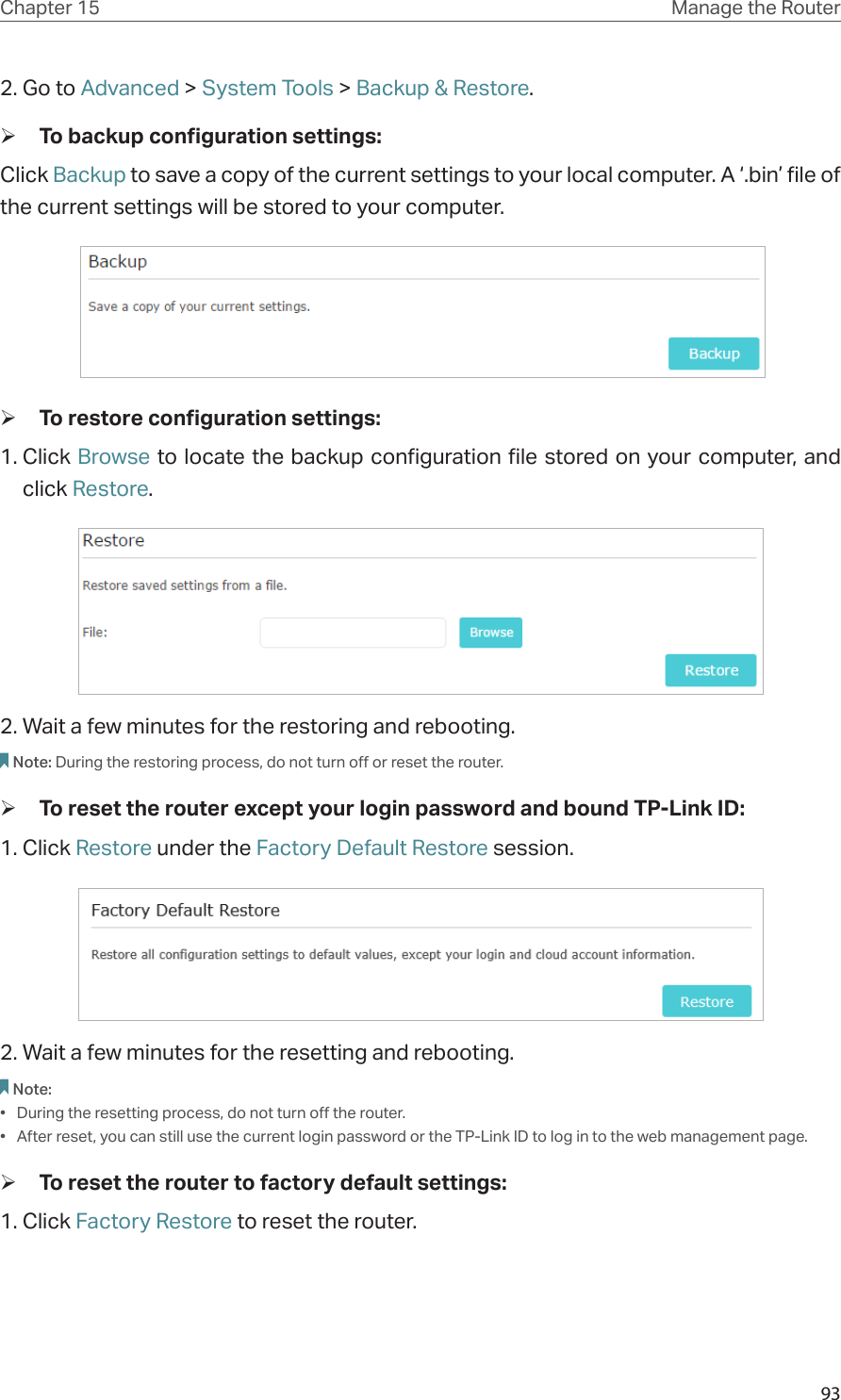 93Chapter 15 Manage the Router 2. Go to Advanced &gt; System Tools &gt; Backup &amp; Restore. ¾To backup configuration settings: Click Backup to save a copy of the current settings to your local computer. A ‘.bin’ file of the current settings will be stored to your computer.   ¾To restore configuration settings: 1. Click Browse to locate the backup configuration file stored on your computer, and click Restore.  2. Wait a few minutes for the restoring and rebooting. Note: During the restoring process, do not turn off or reset the router.  ¾To reset the router except your login password and bound TP-Link ID: 1. Click Restore under the Factory Default Restore session. 2. Wait a few minutes for the resetting and rebooting. Note: •  During the resetting process, do not turn off the router. •  After reset, you can still use the current login password or the TP-Link ID to log in to the web management page.  ¾To reset the router to factory default settings: 1. Click Factory Restore to reset the router. 