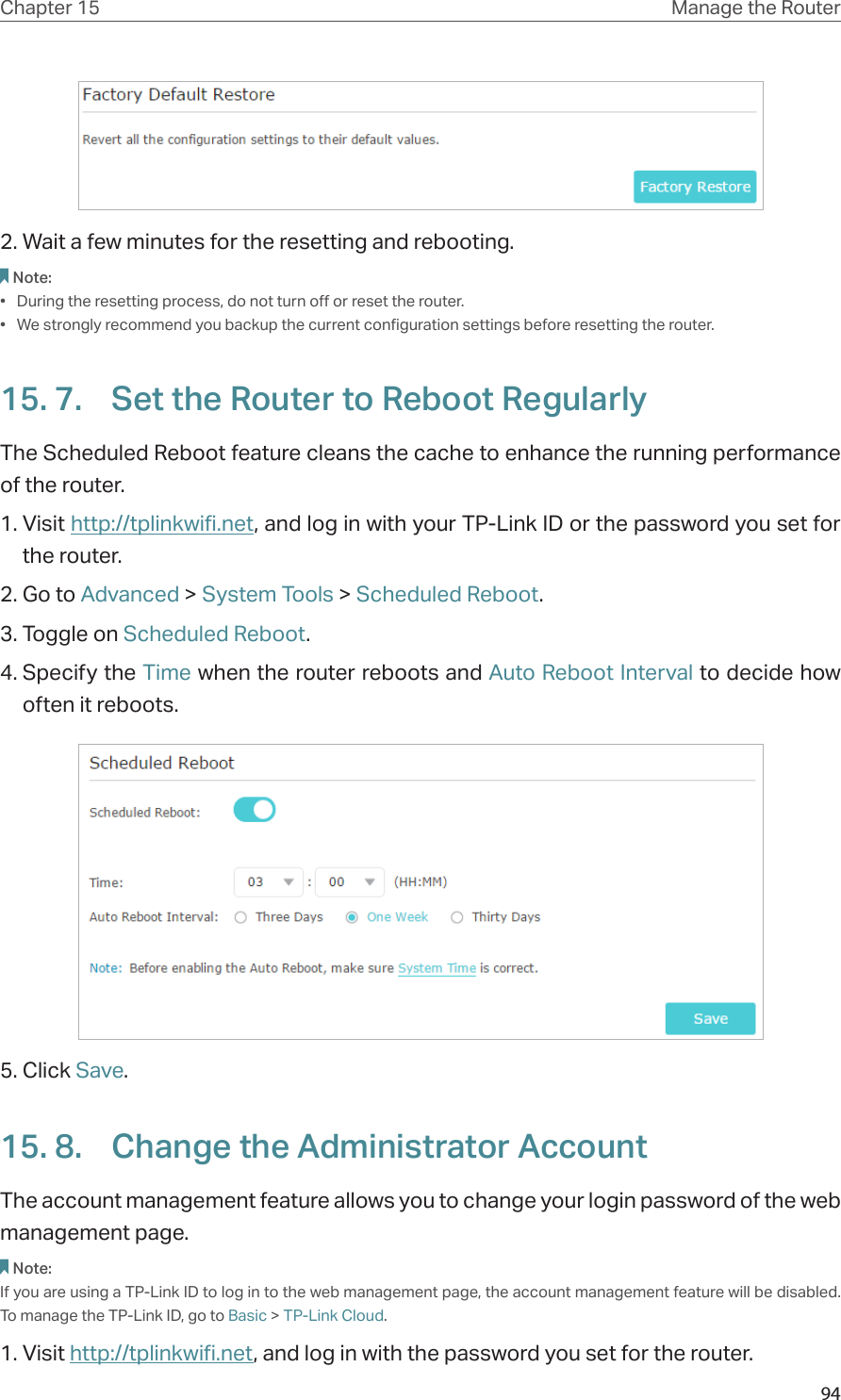 94Chapter 15 Manage the Router 2. Wait a few minutes for the resetting and rebooting. Note: •  During the resetting process, do not turn off or reset the router. •  We strongly recommend you backup the current configuration settings before resetting the router.15. 7.  Set the Router to Reboot RegularlyThe Scheduled Reboot feature cleans the cache to enhance the running performance of the router. 1. Visit http://tplinkwifi.net, and log in with your TP-Link ID or the password you set for the router.2. Go to Advanced &gt; System Tools &gt; Scheduled Reboot.3. Toggle on Scheduled Reboot.4. Specify the Time when the router reboots and Auto Reboot Interval to decide how often it reboots.5. Click Save.15. 8.  Change the Administrator AccountThe account management feature allows you to change your login password of the web management page.Note: If you are using a TP-Link ID to log in to the web management page, the account management feature will be disabled. To manage the TP-Link ID, go to Basic &gt; TP-Link Cloud.1. Visit http://tplinkwifi.net, and log in with the password you set for the router.