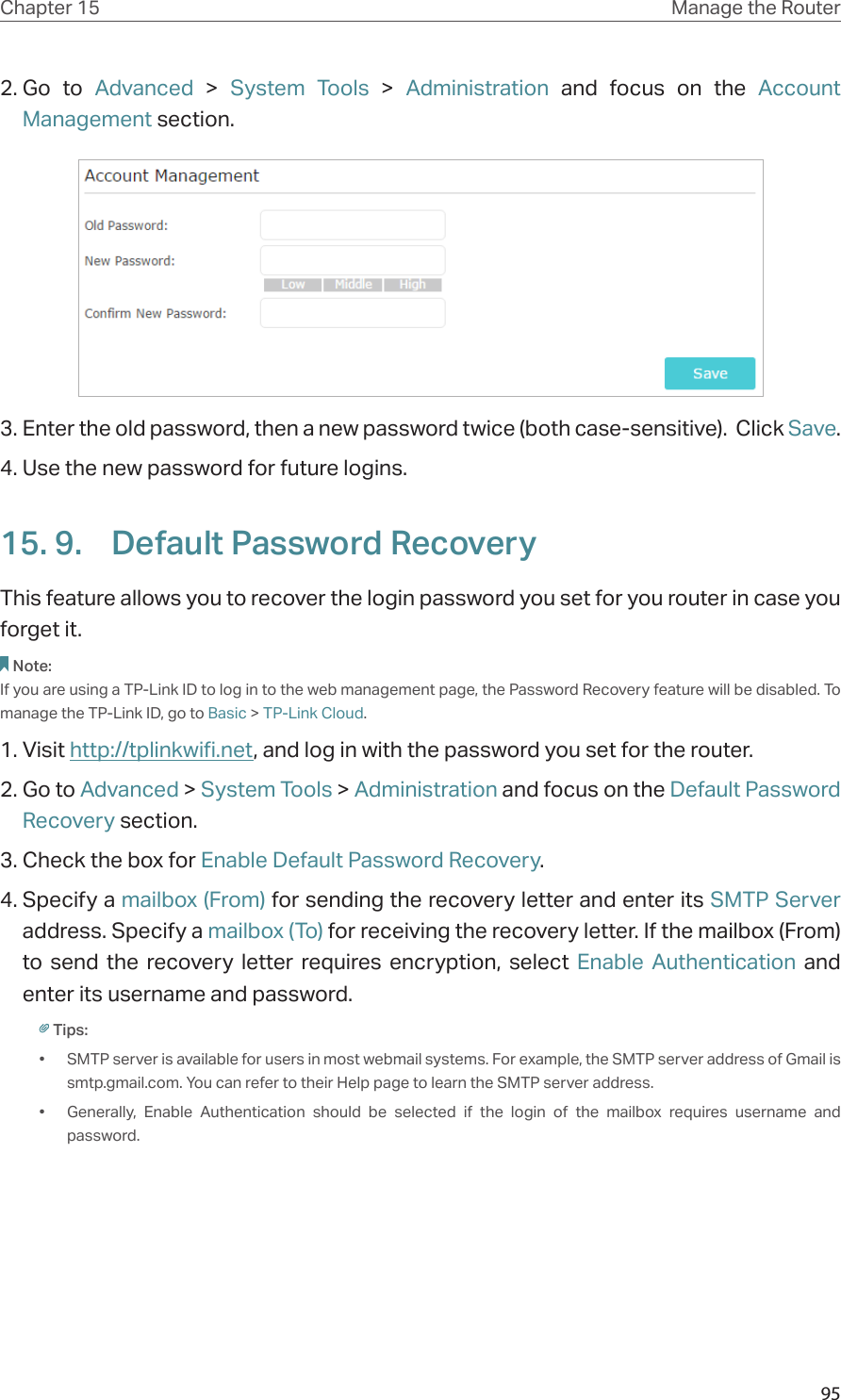 95Chapter 15 Manage the Router 2. Go to Advanced  &gt;  System Tools &gt; Administration and focus on the Account Management section.3. Enter the old password, then a new password twice (both case-sensitive).  Click Save.  4. Use the new password for future logins.15. 9.  Default Password RecoveryThis feature allows you to recover the login password you set for you router in case you forget it.Note:If you are using a TP-Link ID to log in to the web management page, the Password Recovery feature will be disabled. To manage the TP-Link ID, go to Basic &gt; TP-Link Cloud.1. Visit http://tplinkwifi.net, and log in with the password you set for the router.2. Go to Advanced &gt; System Tools &gt; Administration and focus on the Default Password Recovery section.3. Check the box for Enable Default Password Recovery.4. Specify a mailbox (From) for sending the recovery letter and enter its SMTP Server address. Specify a mailbox (To) for receiving the recovery letter. If the mailbox (From) to send the recovery letter requires encryption, select Enable Authentication and enter its username and password.Tips: •  SMTP server is available for users in most webmail systems. For example, the SMTP server address of Gmail is smtp.gmail.com. You can refer to their Help page to learn the SMTP server address. •  Generally, Enable Authentication should be selected if the login of the mailbox requires username and password. 