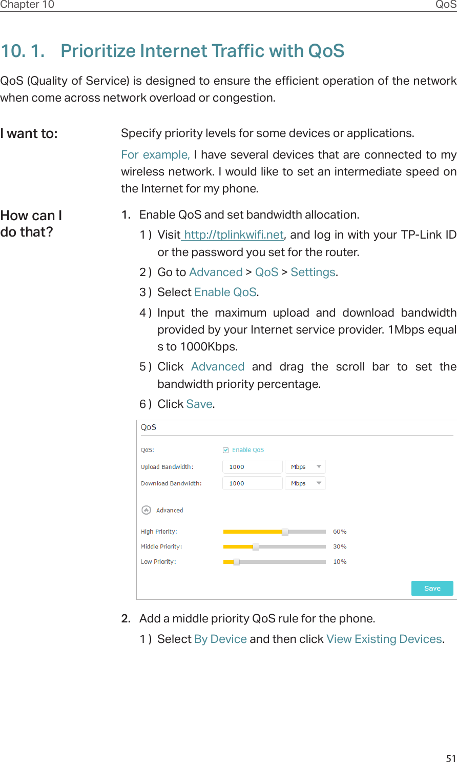 51Chapter 10 QoS10. 1.  Prioritize Internet Traffic with QoSQoS (Quality of Service) is designed to ensure the efficient operation of the network when come across network overload or congestion. Specify priority levels for some devices or applications.For example, I have several devices that are connected to my wireless network. I would like to set an intermediate speed on the Internet for my phone.1.  Enable QoS and set bandwidth allocation.1 )  Visit http://tplinkwifi.net, and log in with your TP-Link ID or the password you set for the router.2 )  Go to Advanced &gt; QoS &gt; Settings. 3 )  Select Enable QoS.4 )  Input the maximum upload and download bandwidth provided by your Internet service provider. 1Mbps equal s to 1000Kbps.5 )  Click  Advanced and drag the scroll bar to set the bandwidth priority percentage.6 )  Click Save.2.  Add a middle priority QoS rule for the phone.1 )  Select By Device and then click View Existing Devices.I want to:How can I do that?