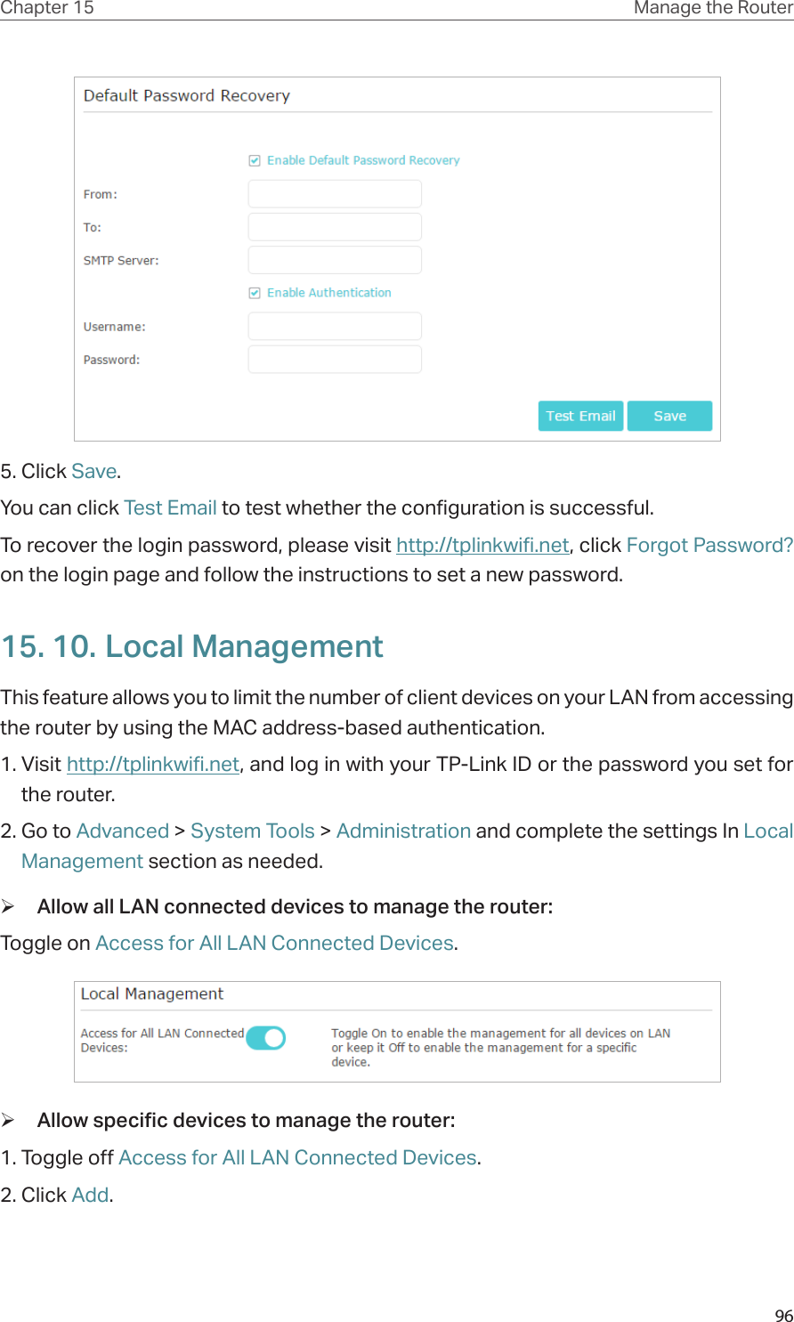 96Chapter 15 Manage the Router 5. Click Save.You can click Test Email to test whether the configuration is successful.To recover the login password, please visit http://tplinkwifi.net, click Forgot Password? on the login page and follow the instructions to set a new password.15. 10. Local ManagementThis feature allows you to limit the number of client devices on your LAN from accessing the router by using the MAC address-based authentication.1. Visit http://tplinkwifi.net, and log in with your TP-Link ID or the password you set for the router.2. Go to Advanced &gt; System Tools &gt; Administration and complete the settings In Local Management section as needed. ¾Allow all LAN connected devices to manage the router: Toggle on Access for All LAN Connected Devices. ¾Allow specific devices to manage the router: 1. Toggle off Access for All LAN Connected Devices.2. Click Add.