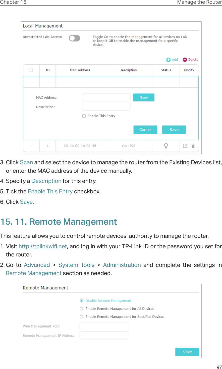 97Chapter 15 Manage the Router 3. Click Scan and select the device to manage the router from the Existing Devices list, or enter the MAC address of the device manually.4. Specify a Description for this entry.5. Tick the Enable This Entry checkbox.6. Click Save.15. 11. Remote ManagementThis feature allows you to control remote devices’ authority to manage the router.1. Visit http://tplinkwifi.net, and log in with your TP-Link ID or the password you set for the router.2. Go to Advanced &gt; System Tools &gt;  Administration and complete the settings in Remote Management section as needed.