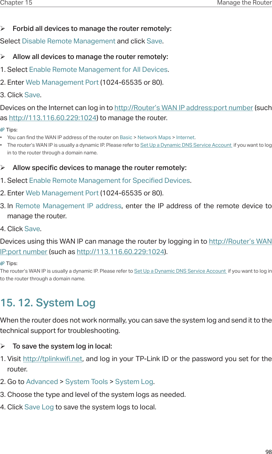 98Chapter 15 Manage the Router  ¾Forbid all devices to manage the router remotely: Select Disable Remote Management and click Save. ¾Allow all devices to manage the router remotely:1. Select Enable Remote Management for All Devices.2. Enter Web Management Port (1024-65535 or 80).3. Click Save.Devices on the Internet can log in to http://Router’s WAN IP address:port number (such as http://113.116.60.229:1024) to manage the router.Tips:•  You can find the WAN IP address of the router on Basic &gt; Network Maps &gt; Internet.•  The router’s WAN IP is usually a dynamic IP. Please refer to Set Up a Dynamic DNS Service Account  if you want to log in to the router through a domain name. ¾Allow specific devices to manage the router remotely:1. Select Enable Remote Management for Specified Devices.2. Enter Web Management Port (1024-65535 or 80).3. In  Remote Management IP address, enter the IP address of the remote device to manage the router.4. Click Save.Devices using this WAN IP can manage the router by logging in to http://Router’s WAN IP:port number (such as http://113.116.60.229:1024).Tips: The router’s WAN IP is usually a dynamic IP. Please refer to Set Up a Dynamic DNS Service Account  if you want to log in to the router through a domain name.15. 12. System LogWhen the router does not work normally, you can save the system log and send it to the technical support for troubleshooting. ¾To save the system log in local:1. Visit http://tplinkwifi.net, and log in your TP-Link ID or the password you set for the router.2. Go to Advanced &gt; System Tools &gt; System Log.3. Choose the type and level of the system logs as needed.4. Click Save Log to save the system logs to local.