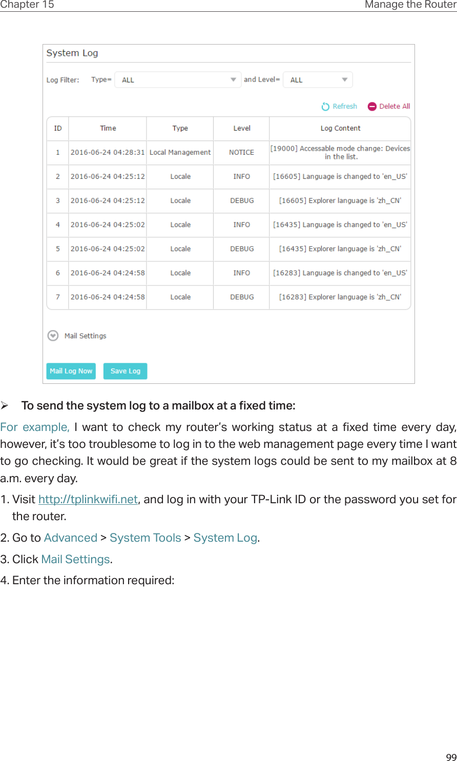 99Chapter 15 Manage the Router  ¾To send the system log to a mailbox at a fixed time:For example, I want to check my router’s working status at a fixed time every day, however, it’s too troublesome to log in to the web management page every time I want to go checking. It would be great if the system logs could be sent to my mailbox at 8 a.m. every day. 1. Visit http://tplinkwifi.net, and log in with your TP-Link ID or the password you set for the router.2. Go to Advanced &gt; System Tools &gt; System Log.3. Click Mail Settings.4. Enter the information required: