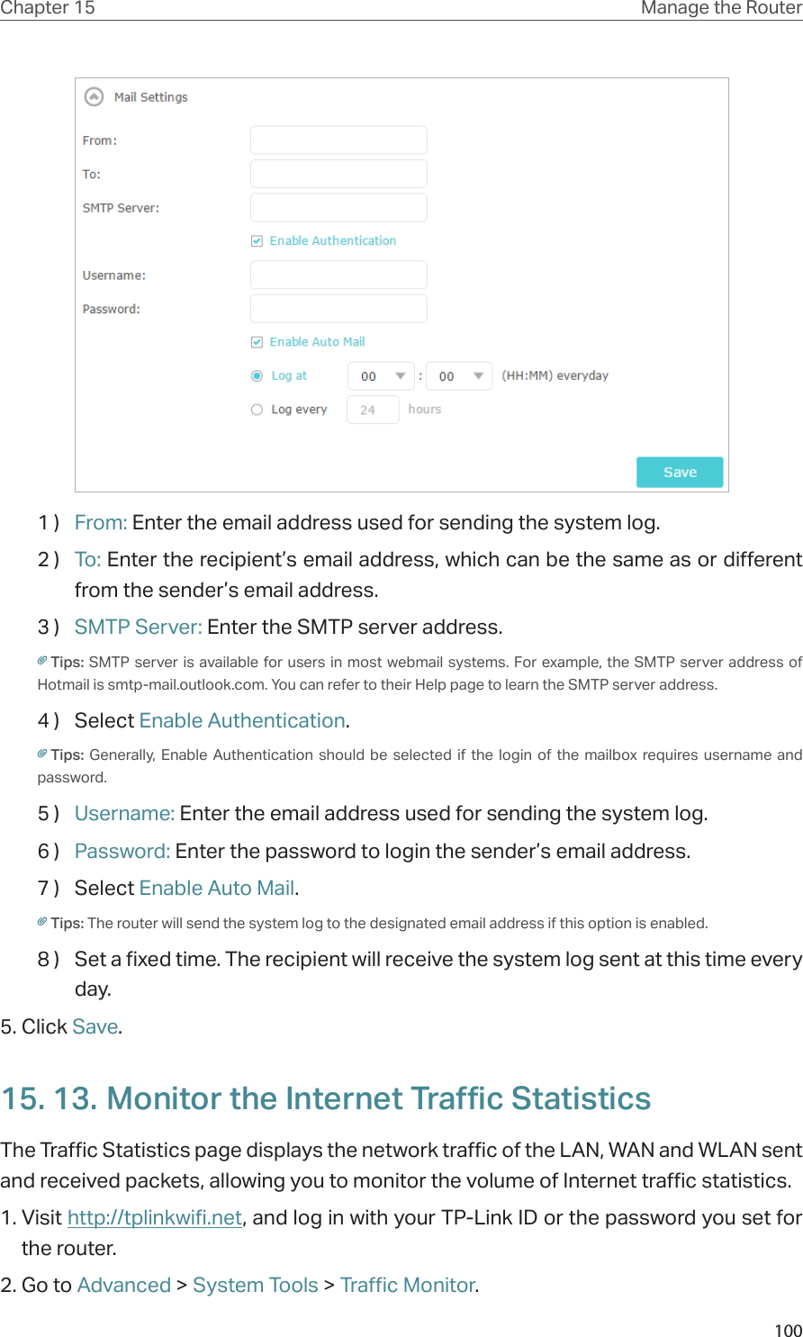 100Chapter 15 Manage the Router 1 )  From: Enter the email address used for sending the system log.2 )  To: Enter the recipient’s email address, which can be the same as or different from the sender’s email address.3 )  SMTP Server: Enter the SMTP server address.Tips: SMTP server is available for users in most webmail systems. For example, the SMTP server address of Hotmail is smtp-mail.outlook.com. You can refer to their Help page to learn the SMTP server address.                  4 )  Select Enable Authentication.Tips:  Generally, Enable Authentication should be selected if the login of the mailbox requires username and password. 5 )  Username: Enter the email address used for sending the system log.6 )  Password: Enter the password to login the sender’s email address.7 )  Select Enable Auto Mail.Tips: The router will send the system log to the designated email address if this option is enabled.8 )  Set a fixed time. The recipient will receive the system log sent at this time every day.5. Click Save.15. 13. Monitor the Internet Traffic StatisticsThe Traffic Statistics page displays the network traffic of the LAN, WAN and WLAN sent and received packets, allowing you to monitor the volume of Internet traffic statistics.1. Visit http://tplinkwifi.net, and log in with your TP-Link ID or the password you set for the router.2. Go to Advanced &gt; System Tools &gt; Traffic Monitor.