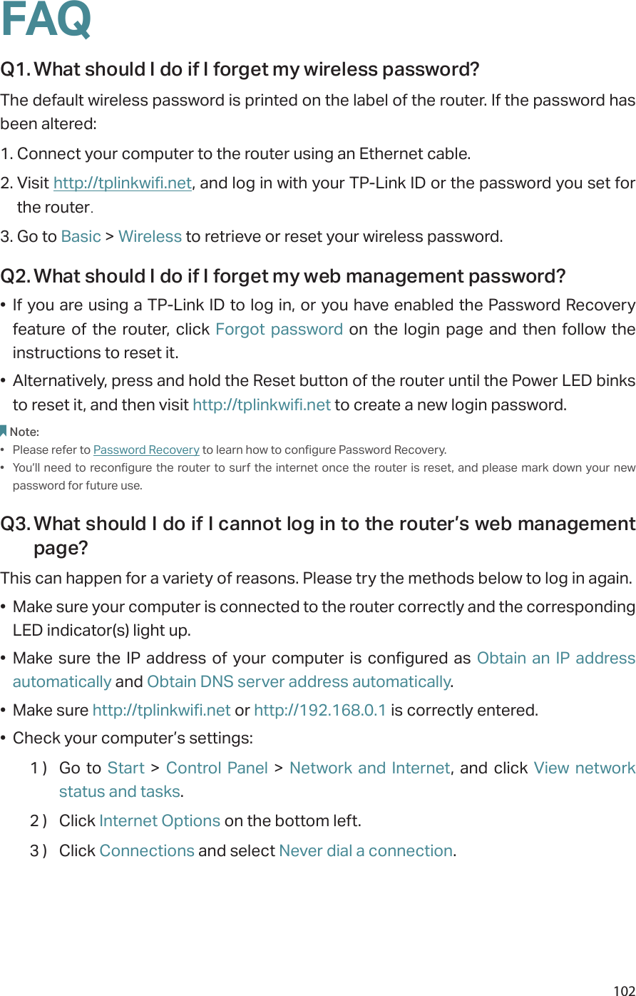 102FAQQ1. What should I do if I forget my wireless password?The default wireless password is printed on the label of the router. If the password has been altered:1. Connect your computer to the router using an Ethernet cable. 2. Visit http://tplinkwifi.net, and log in with your TP-Link ID or the password you set for the router.3. Go to Basic &gt; Wireless to retrieve or reset your wireless password.Q2. What should I do if I forget my web management password?•  If you are using a TP-Link ID to log in, or you have enabled the Password Recovery feature of the router, click Forgot password on the login page and then follow the instructions to reset it.•  Alternatively, press and hold the Reset button of the router until the Power LED binks to reset it, and then visit http://tplinkwifi.net to create a new login password.Note: •  Please refer to Password Recovery to learn how to configure Password Recovery.•  You’ll need to reconfigure the router to surf the internet once the router is reset, and  please mark down your new password for future use.Q3. What should I do if I cannot log in to the router’s web management page?This can happen for a variety of reasons. Please try the methods below to log in again.•  Make sure your computer is connected to the router correctly and the corresponding LED indicator(s) light up.•  Make sure the IP address of your computer is configured as Obtain an IP address automatically and Obtain DNS server address automatically.•  Make sure http://tplinkwifi.net or http://192.168.0.1 is correctly entered.•  Check your computer’s settings:1 )  Go to Start &gt; Control Panel &gt; Network and Internet, and click View network status and tasks.2 )  Click Internet Options on the bottom left.3 )  Click Connections and select Never dial a connection.